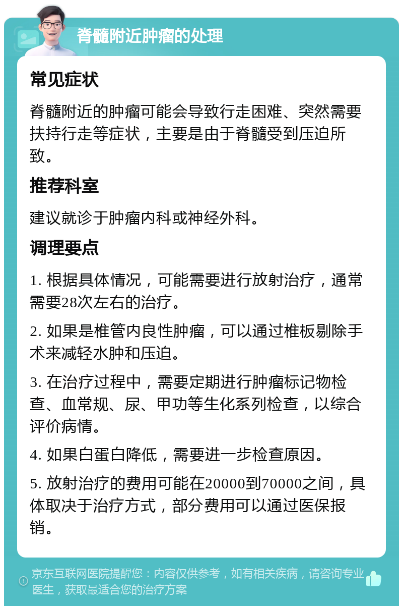 脊髓附近肿瘤的处理 常见症状 脊髓附近的肿瘤可能会导致行走困难、突然需要扶持行走等症状，主要是由于脊髓受到压迫所致。 推荐科室 建议就诊于肿瘤内科或神经外科。 调理要点 1. 根据具体情况，可能需要进行放射治疗，通常需要28次左右的治疗。 2. 如果是椎管内良性肿瘤，可以通过椎板剔除手术来减轻水肿和压迫。 3. 在治疗过程中，需要定期进行肿瘤标记物检查、血常规、尿、甲功等生化系列检查，以综合评价病情。 4. 如果白蛋白降低，需要进一步检查原因。 5. 放射治疗的费用可能在20000到70000之间，具体取决于治疗方式，部分费用可以通过医保报销。