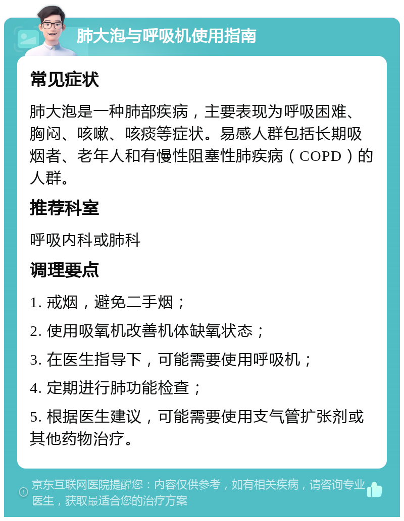 肺大泡与呼吸机使用指南 常见症状 肺大泡是一种肺部疾病，主要表现为呼吸困难、胸闷、咳嗽、咳痰等症状。易感人群包括长期吸烟者、老年人和有慢性阻塞性肺疾病（COPD）的人群。 推荐科室 呼吸内科或肺科 调理要点 1. 戒烟，避免二手烟； 2. 使用吸氧机改善机体缺氧状态； 3. 在医生指导下，可能需要使用呼吸机； 4. 定期进行肺功能检查； 5. 根据医生建议，可能需要使用支气管扩张剂或其他药物治疗。