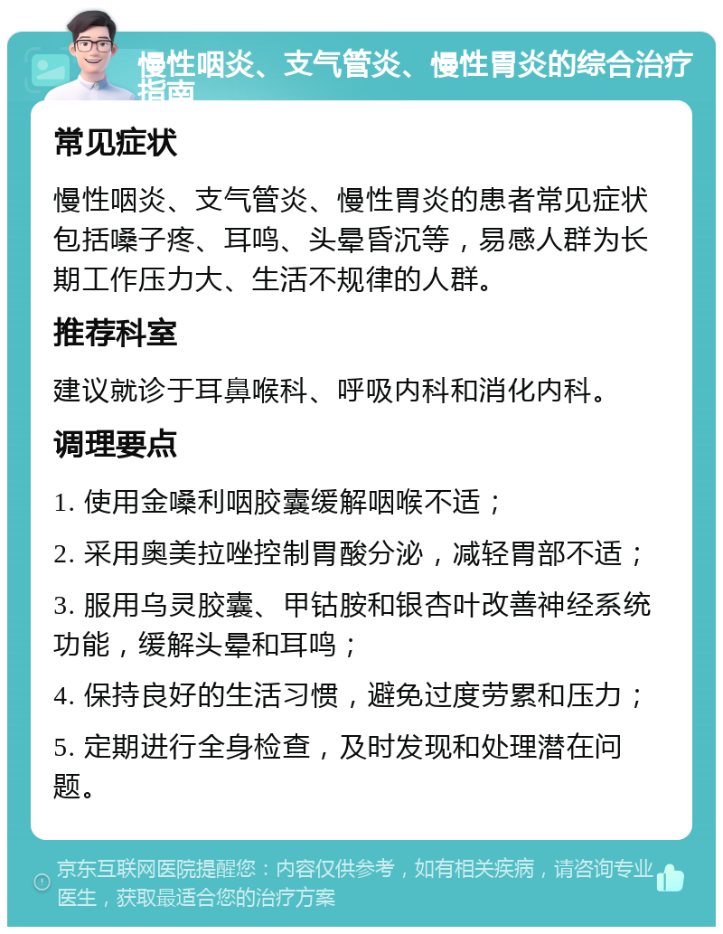 慢性咽炎、支气管炎、慢性胃炎的综合治疗指南 常见症状 慢性咽炎、支气管炎、慢性胃炎的患者常见症状包括嗓子疼、耳鸣、头晕昏沉等，易感人群为长期工作压力大、生活不规律的人群。 推荐科室 建议就诊于耳鼻喉科、呼吸内科和消化内科。 调理要点 1. 使用金嗓利咽胶囊缓解咽喉不适； 2. 采用奥美拉唑控制胃酸分泌，减轻胃部不适； 3. 服用乌灵胶囊、甲钴胺和银杏叶改善神经系统功能，缓解头晕和耳鸣； 4. 保持良好的生活习惯，避免过度劳累和压力； 5. 定期进行全身检查，及时发现和处理潜在问题。