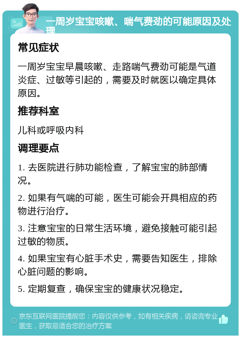 一周岁宝宝咳嗽、喘气费劲的可能原因及处理 常见症状 一周岁宝宝早晨咳嗽、走路喘气费劲可能是气道炎症、过敏等引起的，需要及时就医以确定具体原因。 推荐科室 儿科或呼吸内科 调理要点 1. 去医院进行肺功能检查，了解宝宝的肺部情况。 2. 如果有气喘的可能，医生可能会开具相应的药物进行治疗。 3. 注意宝宝的日常生活环境，避免接触可能引起过敏的物质。 4. 如果宝宝有心脏手术史，需要告知医生，排除心脏问题的影响。 5. 定期复查，确保宝宝的健康状况稳定。