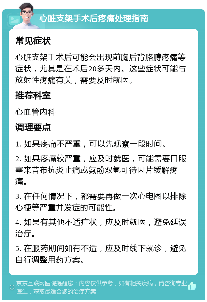 心脏支架手术后疼痛处理指南 常见症状 心脏支架手术后可能会出现前胸后背胳膊疼痛等症状，尤其是在术后20多天内。这些症状可能与放射性疼痛有关，需要及时就医。 推荐科室 心血管内科 调理要点 1. 如果疼痛不严重，可以先观察一段时间。 2. 如果疼痛较严重，应及时就医，可能需要口服塞来昔布抗炎止痛或氨酚双氢可待因片缓解疼痛。 3. 在任何情况下，都需要再做一次心电图以排除心梗等严重并发症的可能性。 4. 如果有其他不适症状，应及时就医，避免延误治疗。 5. 在服药期间如有不适，应及时线下就诊，避免自行调整用药方案。