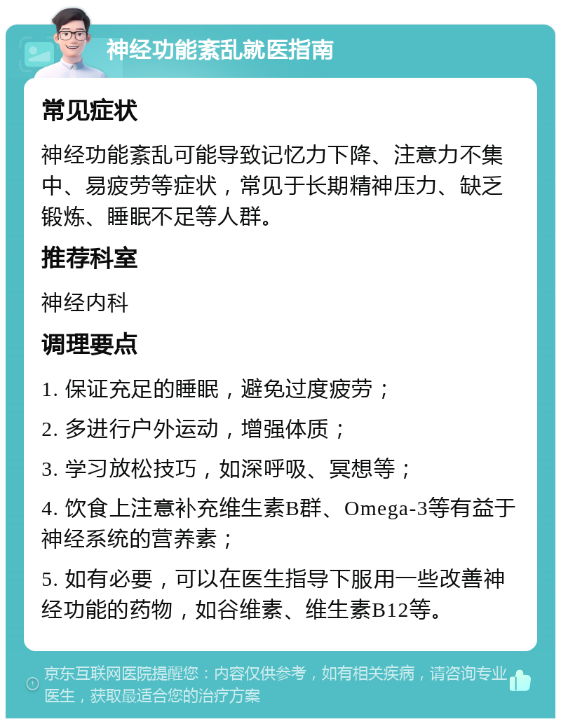 神经功能紊乱就医指南 常见症状 神经功能紊乱可能导致记忆力下降、注意力不集中、易疲劳等症状，常见于长期精神压力、缺乏锻炼、睡眠不足等人群。 推荐科室 神经内科 调理要点 1. 保证充足的睡眠，避免过度疲劳； 2. 多进行户外运动，增强体质； 3. 学习放松技巧，如深呼吸、冥想等； 4. 饮食上注意补充维生素B群、Omega-3等有益于神经系统的营养素； 5. 如有必要，可以在医生指导下服用一些改善神经功能的药物，如谷维素、维生素B12等。