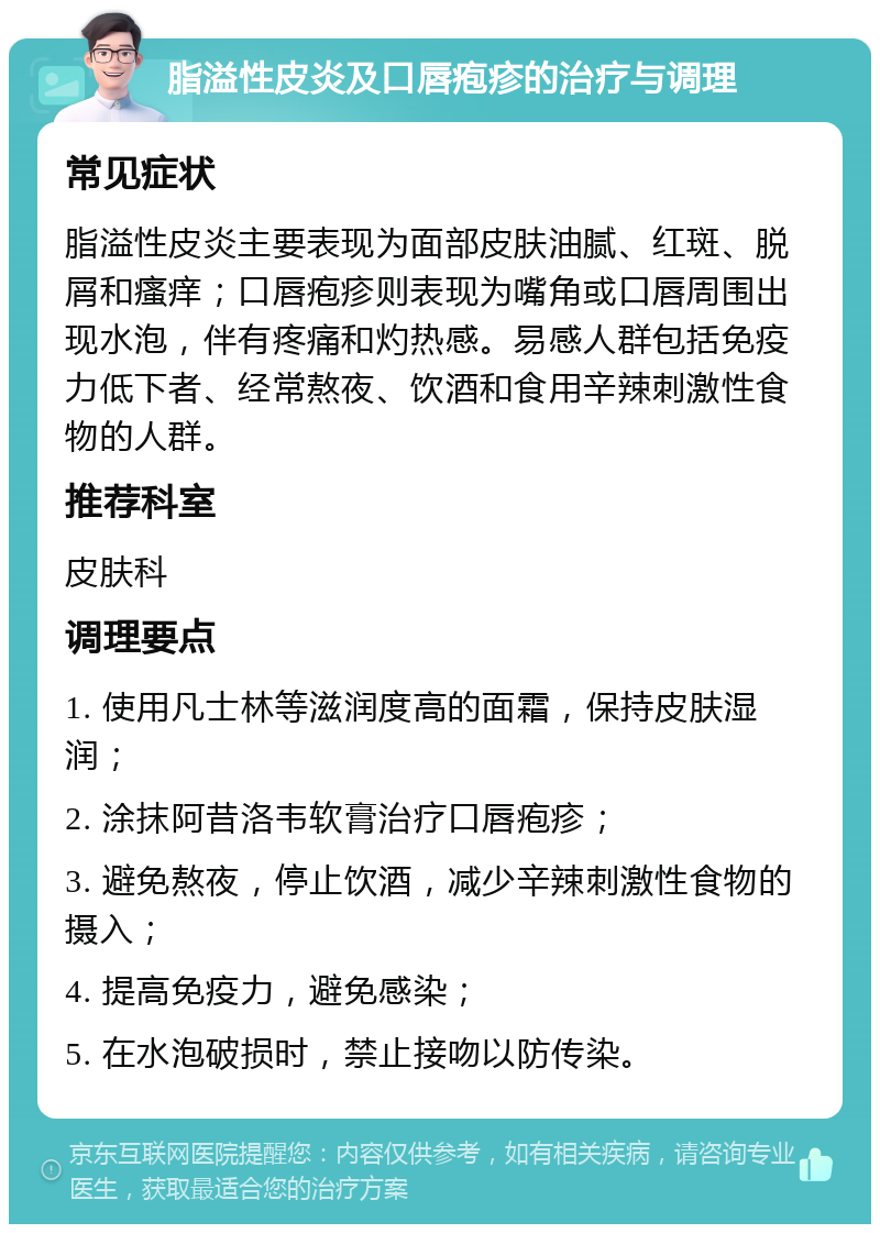 脂溢性皮炎及口唇疱疹的治疗与调理 常见症状 脂溢性皮炎主要表现为面部皮肤油腻、红斑、脱屑和瘙痒；口唇疱疹则表现为嘴角或口唇周围出现水泡，伴有疼痛和灼热感。易感人群包括免疫力低下者、经常熬夜、饮酒和食用辛辣刺激性食物的人群。 推荐科室 皮肤科 调理要点 1. 使用凡士林等滋润度高的面霜，保持皮肤湿润； 2. 涂抹阿昔洛韦软膏治疗口唇疱疹； 3. 避免熬夜，停止饮酒，减少辛辣刺激性食物的摄入； 4. 提高免疫力，避免感染； 5. 在水泡破损时，禁止接吻以防传染。