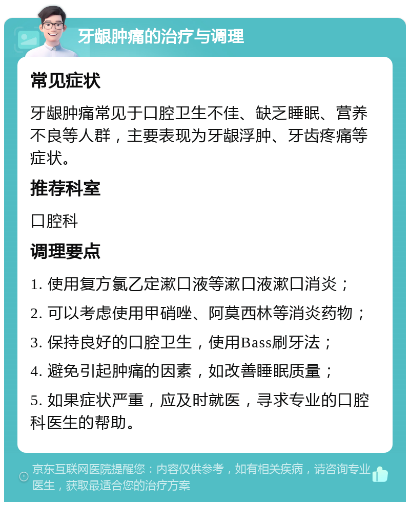 牙龈肿痛的治疗与调理 常见症状 牙龈肿痛常见于口腔卫生不佳、缺乏睡眠、营养不良等人群，主要表现为牙龈浮肿、牙齿疼痛等症状。 推荐科室 口腔科 调理要点 1. 使用复方氯乙定漱口液等漱口液漱口消炎； 2. 可以考虑使用甲硝唑、阿莫西林等消炎药物； 3. 保持良好的口腔卫生，使用Bass刷牙法； 4. 避免引起肿痛的因素，如改善睡眠质量； 5. 如果症状严重，应及时就医，寻求专业的口腔科医生的帮助。