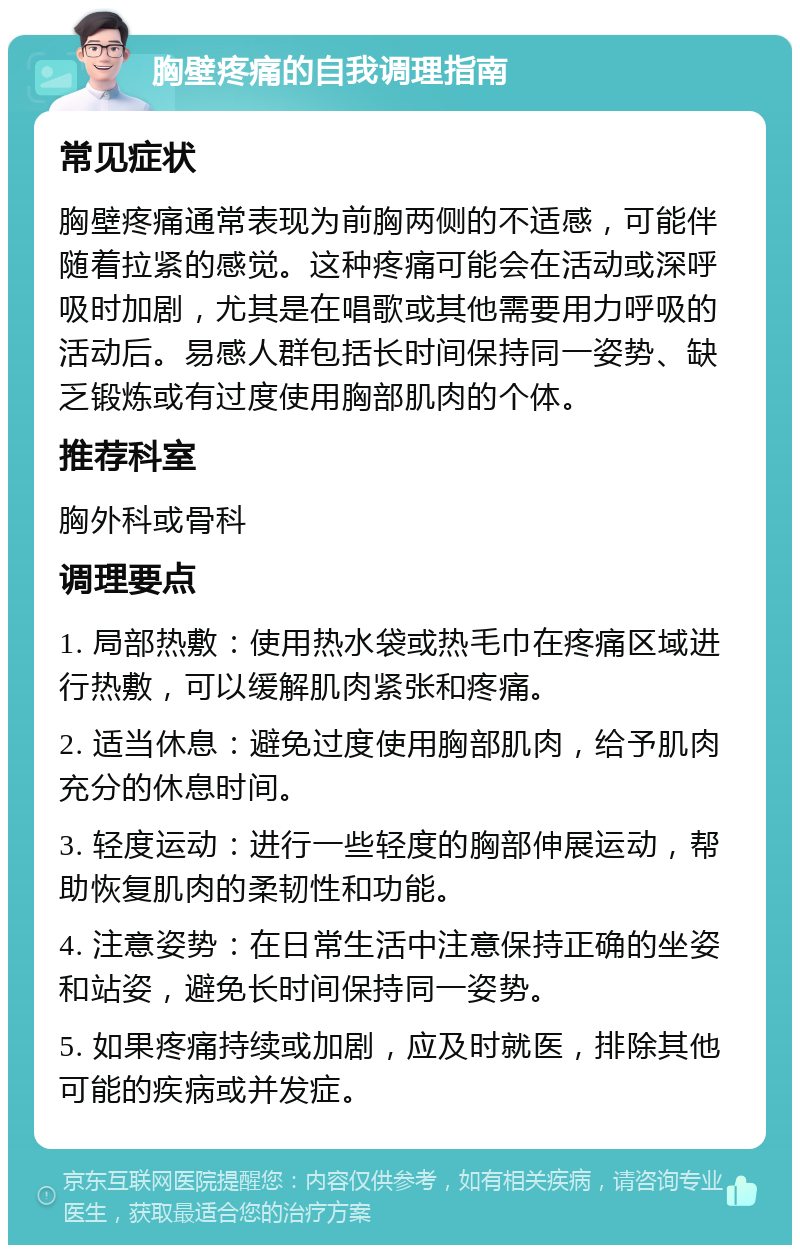 胸壁疼痛的自我调理指南 常见症状 胸壁疼痛通常表现为前胸两侧的不适感，可能伴随着拉紧的感觉。这种疼痛可能会在活动或深呼吸时加剧，尤其是在唱歌或其他需要用力呼吸的活动后。易感人群包括长时间保持同一姿势、缺乏锻炼或有过度使用胸部肌肉的个体。 推荐科室 胸外科或骨科 调理要点 1. 局部热敷：使用热水袋或热毛巾在疼痛区域进行热敷，可以缓解肌肉紧张和疼痛。 2. 适当休息：避免过度使用胸部肌肉，给予肌肉充分的休息时间。 3. 轻度运动：进行一些轻度的胸部伸展运动，帮助恢复肌肉的柔韧性和功能。 4. 注意姿势：在日常生活中注意保持正确的坐姿和站姿，避免长时间保持同一姿势。 5. 如果疼痛持续或加剧，应及时就医，排除其他可能的疾病或并发症。