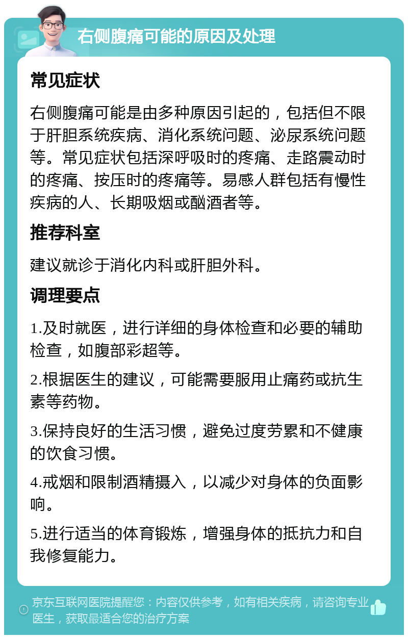 右侧腹痛可能的原因及处理 常见症状 右侧腹痛可能是由多种原因引起的，包括但不限于肝胆系统疾病、消化系统问题、泌尿系统问题等。常见症状包括深呼吸时的疼痛、走路震动时的疼痛、按压时的疼痛等。易感人群包括有慢性疾病的人、长期吸烟或酗酒者等。 推荐科室 建议就诊于消化内科或肝胆外科。 调理要点 1.及时就医，进行详细的身体检查和必要的辅助检查，如腹部彩超等。 2.根据医生的建议，可能需要服用止痛药或抗生素等药物。 3.保持良好的生活习惯，避免过度劳累和不健康的饮食习惯。 4.戒烟和限制酒精摄入，以减少对身体的负面影响。 5.进行适当的体育锻炼，增强身体的抵抗力和自我修复能力。