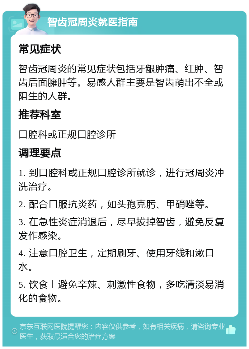 智齿冠周炎就医指南 常见症状 智齿冠周炎的常见症状包括牙龈肿痛、红肿、智齿后面臃肿等。易感人群主要是智齿萌出不全或阻生的人群。 推荐科室 口腔科或正规口腔诊所 调理要点 1. 到口腔科或正规口腔诊所就诊，进行冠周炎冲洗治疗。 2. 配合口服抗炎药，如头孢克肟、甲硝唑等。 3. 在急性炎症消退后，尽早拔掉智齿，避免反复发作感染。 4. 注意口腔卫生，定期刷牙、使用牙线和漱口水。 5. 饮食上避免辛辣、刺激性食物，多吃清淡易消化的食物。