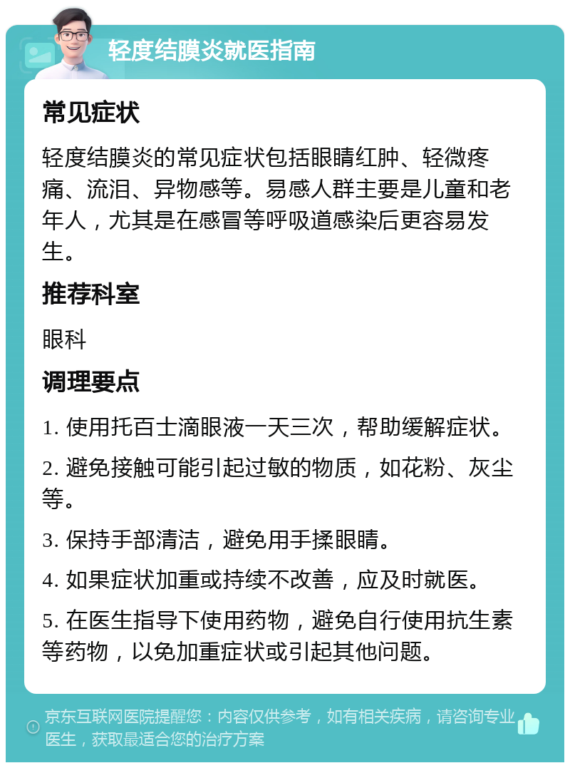 轻度结膜炎就医指南 常见症状 轻度结膜炎的常见症状包括眼睛红肿、轻微疼痛、流泪、异物感等。易感人群主要是儿童和老年人，尤其是在感冒等呼吸道感染后更容易发生。 推荐科室 眼科 调理要点 1. 使用托百士滴眼液一天三次，帮助缓解症状。 2. 避免接触可能引起过敏的物质，如花粉、灰尘等。 3. 保持手部清洁，避免用手揉眼睛。 4. 如果症状加重或持续不改善，应及时就医。 5. 在医生指导下使用药物，避免自行使用抗生素等药物，以免加重症状或引起其他问题。