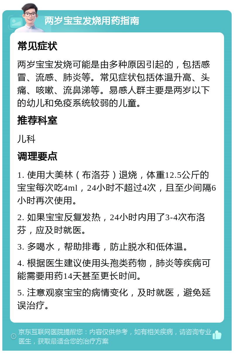 两岁宝宝发烧用药指南 常见症状 两岁宝宝发烧可能是由多种原因引起的，包括感冒、流感、肺炎等。常见症状包括体温升高、头痛、咳嗽、流鼻涕等。易感人群主要是两岁以下的幼儿和免疫系统较弱的儿童。 推荐科室 儿科 调理要点 1. 使用大美林（布洛芬）退烧，体重12.5公斤的宝宝每次吃4ml，24小时不超过4次，且至少间隔6小时再次使用。 2. 如果宝宝反复发热，24小时内用了3-4次布洛芬，应及时就医。 3. 多喝水，帮助排毒，防止脱水和低体温。 4. 根据医生建议使用头孢类药物，肺炎等疾病可能需要用药14天甚至更长时间。 5. 注意观察宝宝的病情变化，及时就医，避免延误治疗。