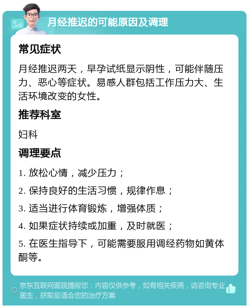 月经推迟的可能原因及调理 常见症状 月经推迟两天，早孕试纸显示阴性，可能伴随压力、恶心等症状。易感人群包括工作压力大、生活环境改变的女性。 推荐科室 妇科 调理要点 1. 放松心情，减少压力； 2. 保持良好的生活习惯，规律作息； 3. 适当进行体育锻炼，增强体质； 4. 如果症状持续或加重，及时就医； 5. 在医生指导下，可能需要服用调经药物如黄体酮等。