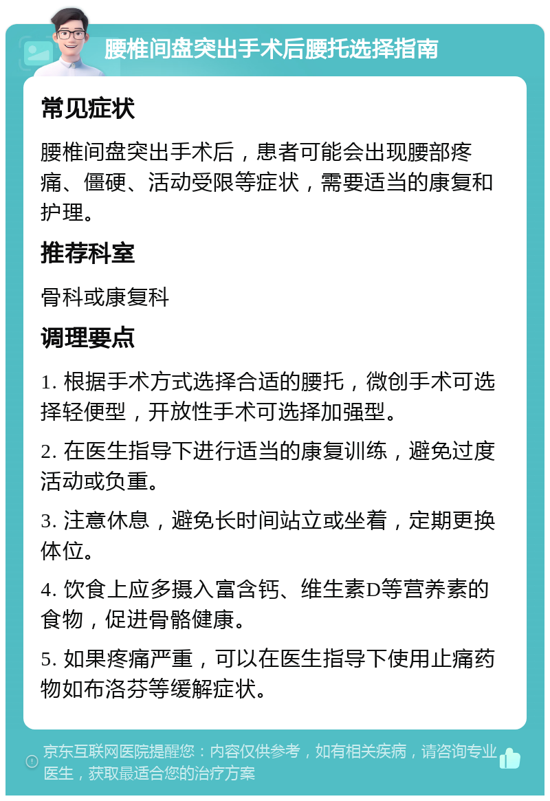 腰椎间盘突出手术后腰托选择指南 常见症状 腰椎间盘突出手术后，患者可能会出现腰部疼痛、僵硬、活动受限等症状，需要适当的康复和护理。 推荐科室 骨科或康复科 调理要点 1. 根据手术方式选择合适的腰托，微创手术可选择轻便型，开放性手术可选择加强型。 2. 在医生指导下进行适当的康复训练，避免过度活动或负重。 3. 注意休息，避免长时间站立或坐着，定期更换体位。 4. 饮食上应多摄入富含钙、维生素D等营养素的食物，促进骨骼健康。 5. 如果疼痛严重，可以在医生指导下使用止痛药物如布洛芬等缓解症状。