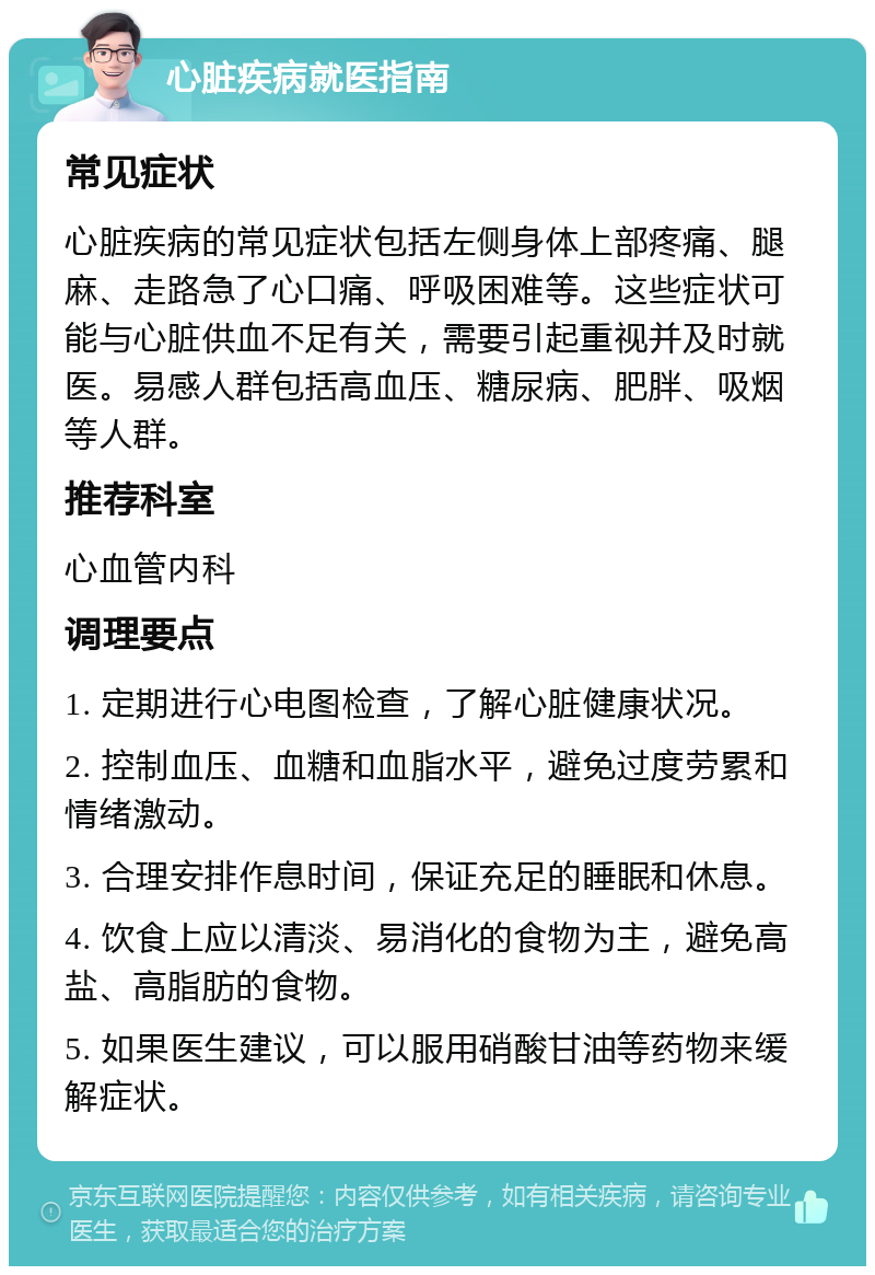 心脏疾病就医指南 常见症状 心脏疾病的常见症状包括左侧身体上部疼痛、腿麻、走路急了心口痛、呼吸困难等。这些症状可能与心脏供血不足有关，需要引起重视并及时就医。易感人群包括高血压、糖尿病、肥胖、吸烟等人群。 推荐科室 心血管内科 调理要点 1. 定期进行心电图检查，了解心脏健康状况。 2. 控制血压、血糖和血脂水平，避免过度劳累和情绪激动。 3. 合理安排作息时间，保证充足的睡眠和休息。 4. 饮食上应以清淡、易消化的食物为主，避免高盐、高脂肪的食物。 5. 如果医生建议，可以服用硝酸甘油等药物来缓解症状。