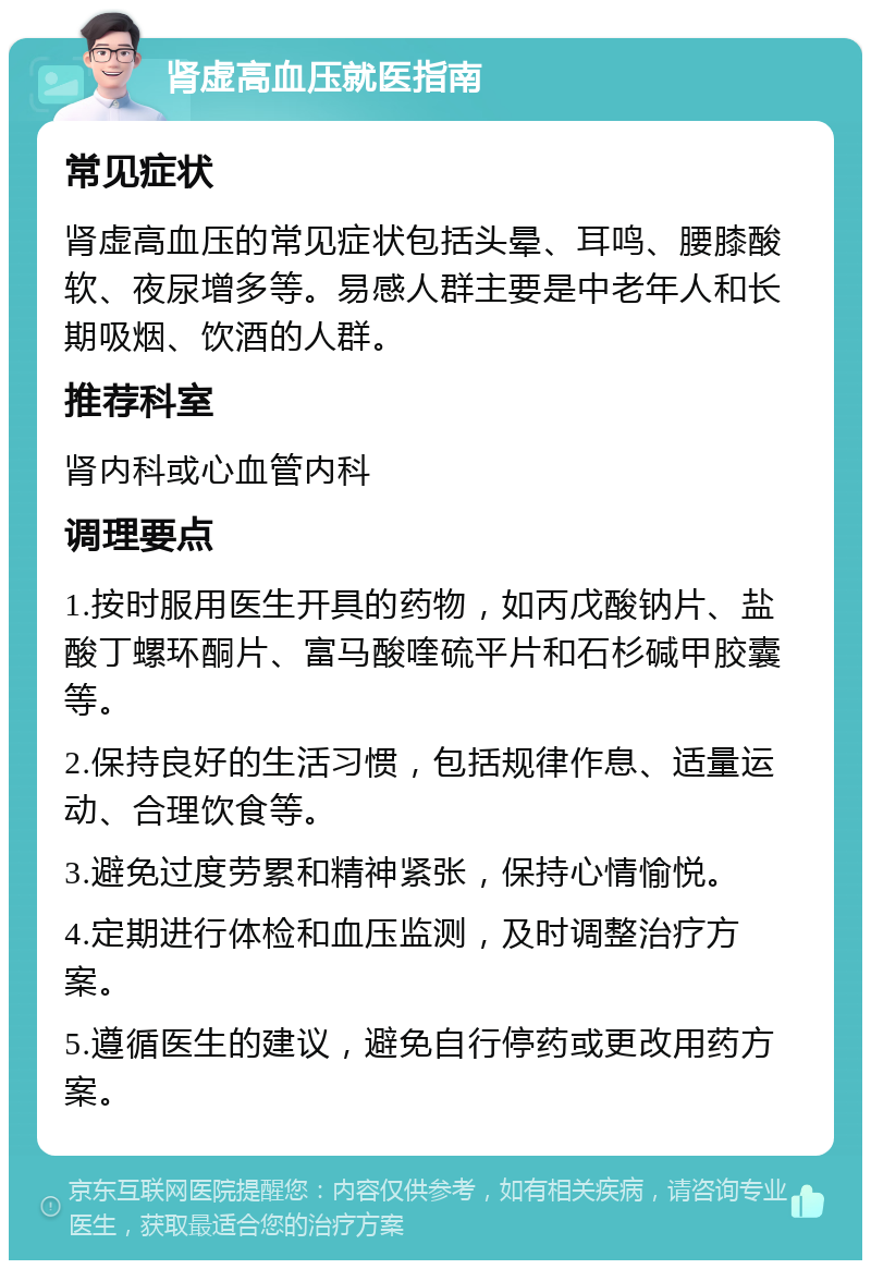 肾虚高血压就医指南 常见症状 肾虚高血压的常见症状包括头晕、耳鸣、腰膝酸软、夜尿增多等。易感人群主要是中老年人和长期吸烟、饮酒的人群。 推荐科室 肾内科或心血管内科 调理要点 1.按时服用医生开具的药物，如丙戊酸钠片、盐酸丁螺环酮片、富马酸喹硫平片和石杉碱甲胶囊等。 2.保持良好的生活习惯，包括规律作息、适量运动、合理饮食等。 3.避免过度劳累和精神紧张，保持心情愉悦。 4.定期进行体检和血压监测，及时调整治疗方案。 5.遵循医生的建议，避免自行停药或更改用药方案。