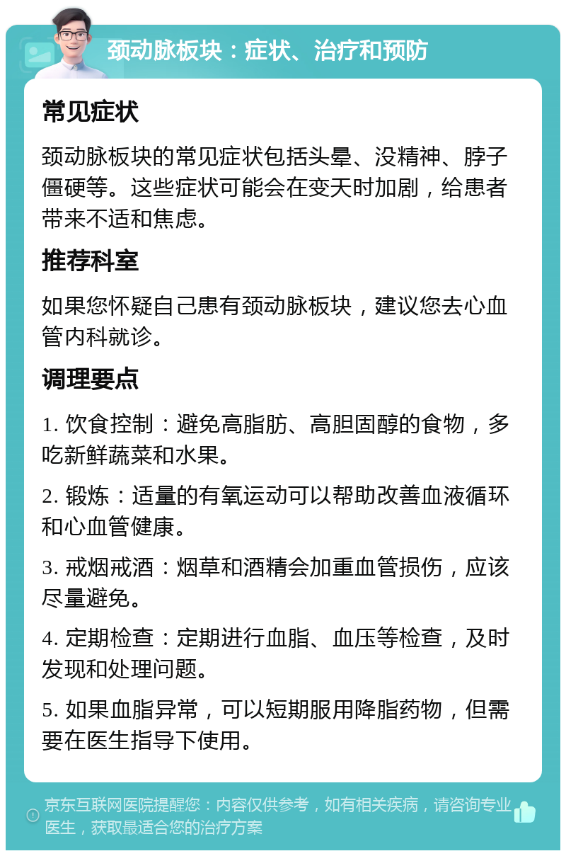 颈动脉板块：症状、治疗和预防 常见症状 颈动脉板块的常见症状包括头晕、没精神、脖子僵硬等。这些症状可能会在变天时加剧，给患者带来不适和焦虑。 推荐科室 如果您怀疑自己患有颈动脉板块，建议您去心血管内科就诊。 调理要点 1. 饮食控制：避免高脂肪、高胆固醇的食物，多吃新鲜蔬菜和水果。 2. 锻炼：适量的有氧运动可以帮助改善血液循环和心血管健康。 3. 戒烟戒酒：烟草和酒精会加重血管损伤，应该尽量避免。 4. 定期检查：定期进行血脂、血压等检查，及时发现和处理问题。 5. 如果血脂异常，可以短期服用降脂药物，但需要在医生指导下使用。