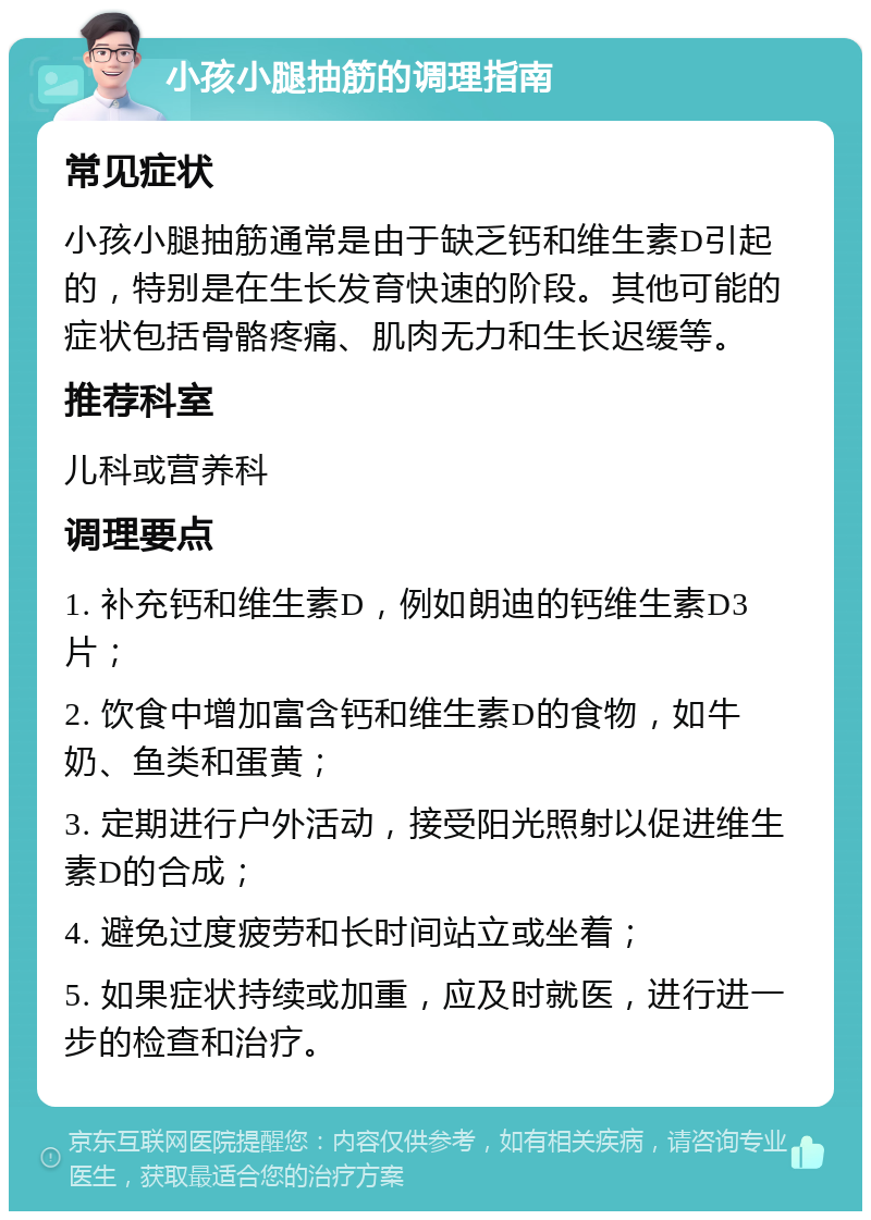 小孩小腿抽筋的调理指南 常见症状 小孩小腿抽筋通常是由于缺乏钙和维生素D引起的，特别是在生长发育快速的阶段。其他可能的症状包括骨骼疼痛、肌肉无力和生长迟缓等。 推荐科室 儿科或营养科 调理要点 1. 补充钙和维生素D，例如朗迪的钙维生素D3片； 2. 饮食中增加富含钙和维生素D的食物，如牛奶、鱼类和蛋黄； 3. 定期进行户外活动，接受阳光照射以促进维生素D的合成； 4. 避免过度疲劳和长时间站立或坐着； 5. 如果症状持续或加重，应及时就医，进行进一步的检查和治疗。