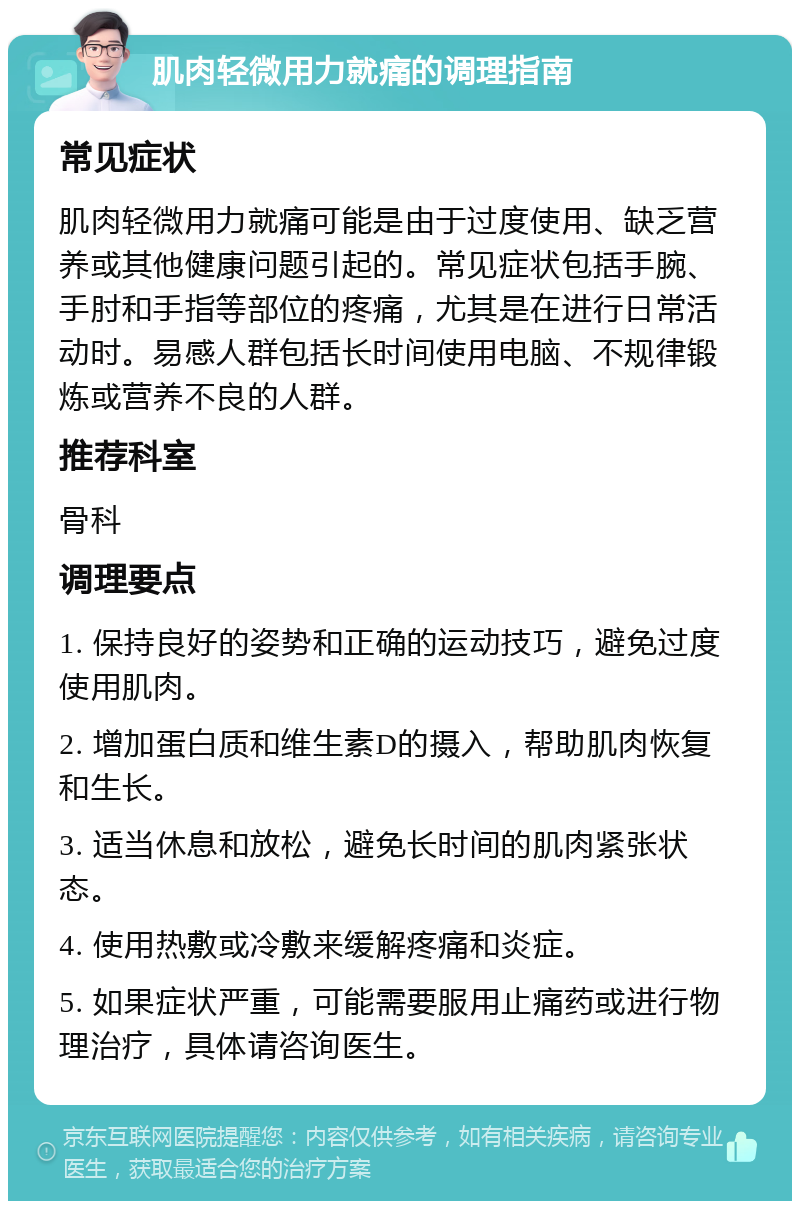 肌肉轻微用力就痛的调理指南 常见症状 肌肉轻微用力就痛可能是由于过度使用、缺乏营养或其他健康问题引起的。常见症状包括手腕、手肘和手指等部位的疼痛，尤其是在进行日常活动时。易感人群包括长时间使用电脑、不规律锻炼或营养不良的人群。 推荐科室 骨科 调理要点 1. 保持良好的姿势和正确的运动技巧，避免过度使用肌肉。 2. 增加蛋白质和维生素D的摄入，帮助肌肉恢复和生长。 3. 适当休息和放松，避免长时间的肌肉紧张状态。 4. 使用热敷或冷敷来缓解疼痛和炎症。 5. 如果症状严重，可能需要服用止痛药或进行物理治疗，具体请咨询医生。