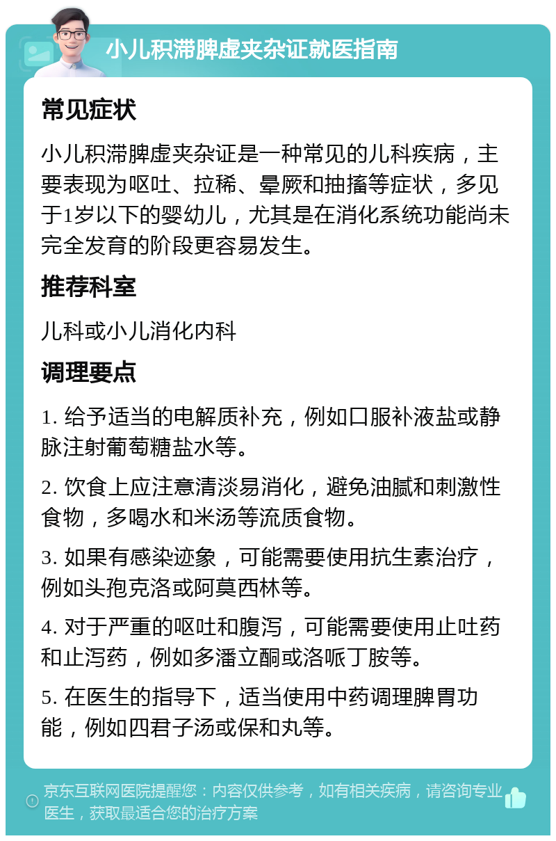 小儿积滞脾虚夹杂证就医指南 常见症状 小儿积滞脾虚夹杂证是一种常见的儿科疾病，主要表现为呕吐、拉稀、晕厥和抽搐等症状，多见于1岁以下的婴幼儿，尤其是在消化系统功能尚未完全发育的阶段更容易发生。 推荐科室 儿科或小儿消化内科 调理要点 1. 给予适当的电解质补充，例如口服补液盐或静脉注射葡萄糖盐水等。 2. 饮食上应注意清淡易消化，避免油腻和刺激性食物，多喝水和米汤等流质食物。 3. 如果有感染迹象，可能需要使用抗生素治疗，例如头孢克洛或阿莫西林等。 4. 对于严重的呕吐和腹泻，可能需要使用止吐药和止泻药，例如多潘立酮或洛哌丁胺等。 5. 在医生的指导下，适当使用中药调理脾胃功能，例如四君子汤或保和丸等。