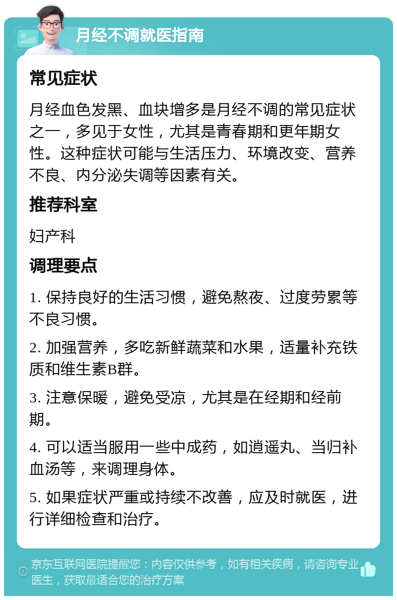 月经不调就医指南 常见症状 月经血色发黑、血块增多是月经不调的常见症状之一，多见于女性，尤其是青春期和更年期女性。这种症状可能与生活压力、环境改变、营养不良、内分泌失调等因素有关。 推荐科室 妇产科 调理要点 1. 保持良好的生活习惯，避免熬夜、过度劳累等不良习惯。 2. 加强营养，多吃新鲜蔬菜和水果，适量补充铁质和维生素B群。 3. 注意保暖，避免受凉，尤其是在经期和经前期。 4. 可以适当服用一些中成药，如逍遥丸、当归补血汤等，来调理身体。 5. 如果症状严重或持续不改善，应及时就医，进行详细检查和治疗。