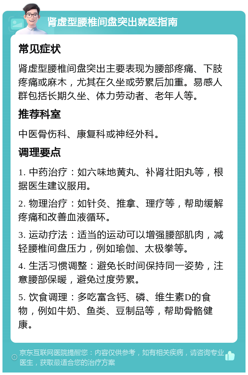 肾虚型腰椎间盘突出就医指南 常见症状 肾虚型腰椎间盘突出主要表现为腰部疼痛、下肢疼痛或麻木，尤其在久坐或劳累后加重。易感人群包括长期久坐、体力劳动者、老年人等。 推荐科室 中医骨伤科、康复科或神经外科。 调理要点 1. 中药治疗：如六味地黄丸、补肾壮阳丸等，根据医生建议服用。 2. 物理治疗：如针灸、推拿、理疗等，帮助缓解疼痛和改善血液循环。 3. 运动疗法：适当的运动可以增强腰部肌肉，减轻腰椎间盘压力，例如瑜伽、太极拳等。 4. 生活习惯调整：避免长时间保持同一姿势，注意腰部保暖，避免过度劳累。 5. 饮食调理：多吃富含钙、磷、维生素D的食物，例如牛奶、鱼类、豆制品等，帮助骨骼健康。