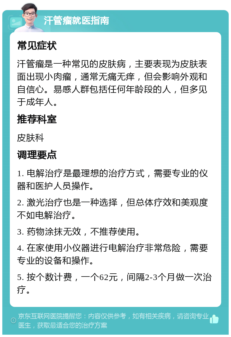 汗管瘤就医指南 常见症状 汗管瘤是一种常见的皮肤病，主要表现为皮肤表面出现小肉瘤，通常无痛无痒，但会影响外观和自信心。易感人群包括任何年龄段的人，但多见于成年人。 推荐科室 皮肤科 调理要点 1. 电解治疗是最理想的治疗方式，需要专业的仪器和医护人员操作。 2. 激光治疗也是一种选择，但总体疗效和美观度不如电解治疗。 3. 药物涂抹无效，不推荐使用。 4. 在家使用小仪器进行电解治疗非常危险，需要专业的设备和操作。 5. 按个数计费，一个62元，间隔2-3个月做一次治疗。