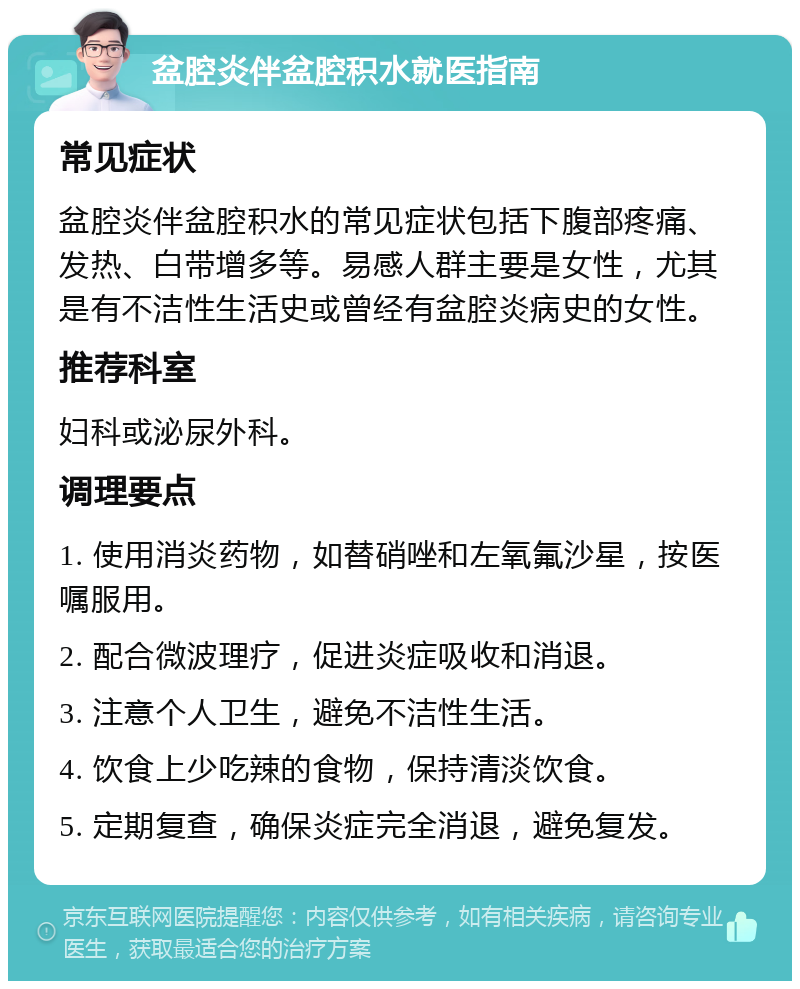 盆腔炎伴盆腔积水就医指南 常见症状 盆腔炎伴盆腔积水的常见症状包括下腹部疼痛、发热、白带增多等。易感人群主要是女性，尤其是有不洁性生活史或曾经有盆腔炎病史的女性。 推荐科室 妇科或泌尿外科。 调理要点 1. 使用消炎药物，如替硝唑和左氧氟沙星，按医嘱服用。 2. 配合微波理疗，促进炎症吸收和消退。 3. 注意个人卫生，避免不洁性生活。 4. 饮食上少吃辣的食物，保持清淡饮食。 5. 定期复查，确保炎症完全消退，避免复发。