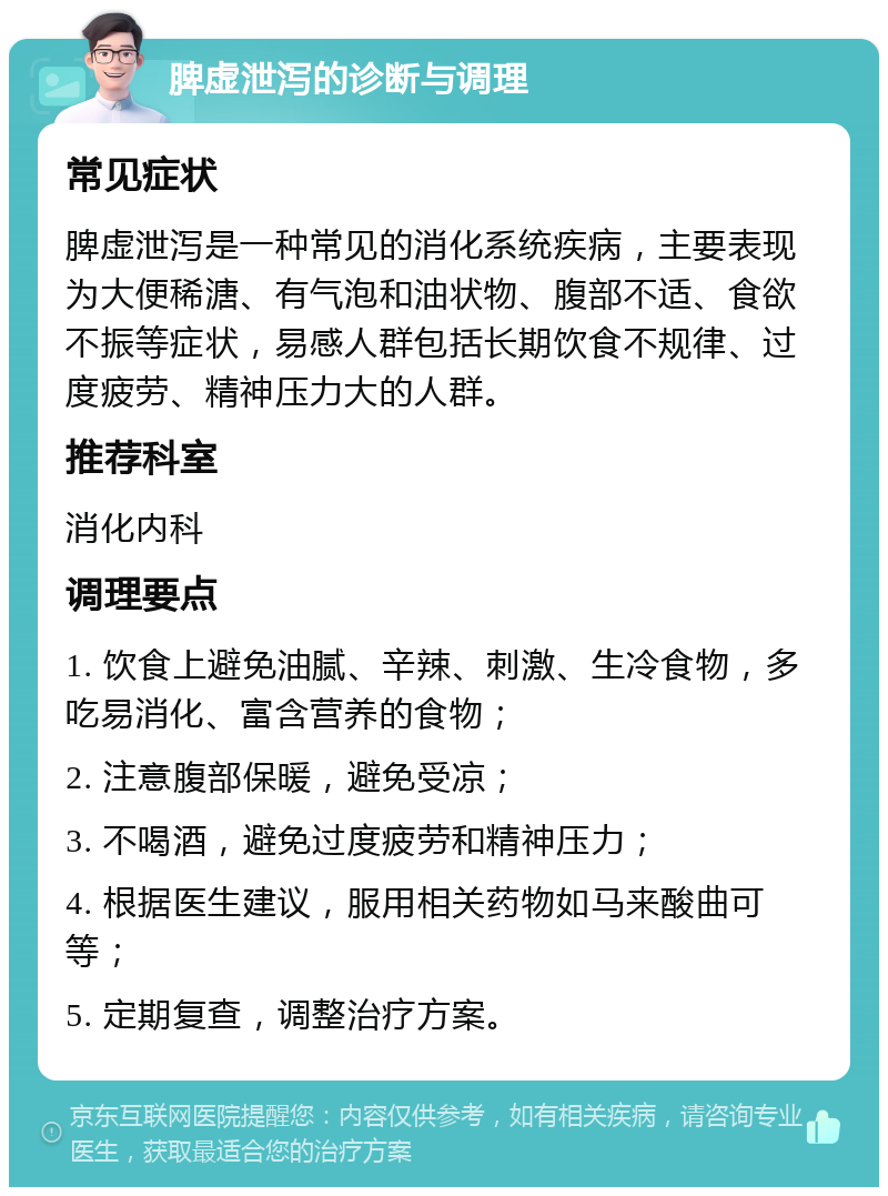 脾虚泄泻的诊断与调理 常见症状 脾虚泄泻是一种常见的消化系统疾病，主要表现为大便稀溏、有气泡和油状物、腹部不适、食欲不振等症状，易感人群包括长期饮食不规律、过度疲劳、精神压力大的人群。 推荐科室 消化内科 调理要点 1. 饮食上避免油腻、辛辣、刺激、生冷食物，多吃易消化、富含营养的食物； 2. 注意腹部保暖，避免受凉； 3. 不喝酒，避免过度疲劳和精神压力； 4. 根据医生建议，服用相关药物如马来酸曲可等； 5. 定期复查，调整治疗方案。