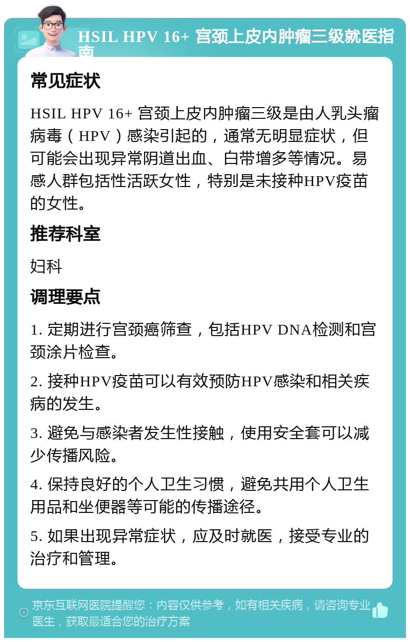 HSIL HPV 16+ 宫颈上皮内肿瘤三级就医指南 常见症状 HSIL HPV 16+ 宫颈上皮内肿瘤三级是由人乳头瘤病毒（HPV）感染引起的，通常无明显症状，但可能会出现异常阴道出血、白带增多等情况。易感人群包括性活跃女性，特别是未接种HPV疫苗的女性。 推荐科室 妇科 调理要点 1. 定期进行宫颈癌筛查，包括HPV DNA检测和宫颈涂片检查。 2. 接种HPV疫苗可以有效预防HPV感染和相关疾病的发生。 3. 避免与感染者发生性接触，使用安全套可以减少传播风险。 4. 保持良好的个人卫生习惯，避免共用个人卫生用品和坐便器等可能的传播途径。 5. 如果出现异常症状，应及时就医，接受专业的治疗和管理。