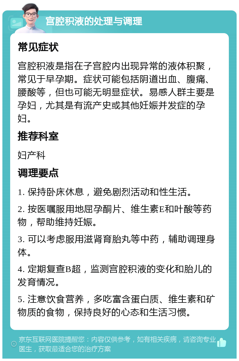 宫腔积液的处理与调理 常见症状 宫腔积液是指在子宫腔内出现异常的液体积聚，常见于早孕期。症状可能包括阴道出血、腹痛、腰酸等，但也可能无明显症状。易感人群主要是孕妇，尤其是有流产史或其他妊娠并发症的孕妇。 推荐科室 妇产科 调理要点 1. 保持卧床休息，避免剧烈活动和性生活。 2. 按医嘱服用地屈孕酮片、维生素E和叶酸等药物，帮助维持妊娠。 3. 可以考虑服用滋肾育胎丸等中药，辅助调理身体。 4. 定期复查B超，监测宫腔积液的变化和胎儿的发育情况。 5. 注意饮食营养，多吃富含蛋白质、维生素和矿物质的食物，保持良好的心态和生活习惯。