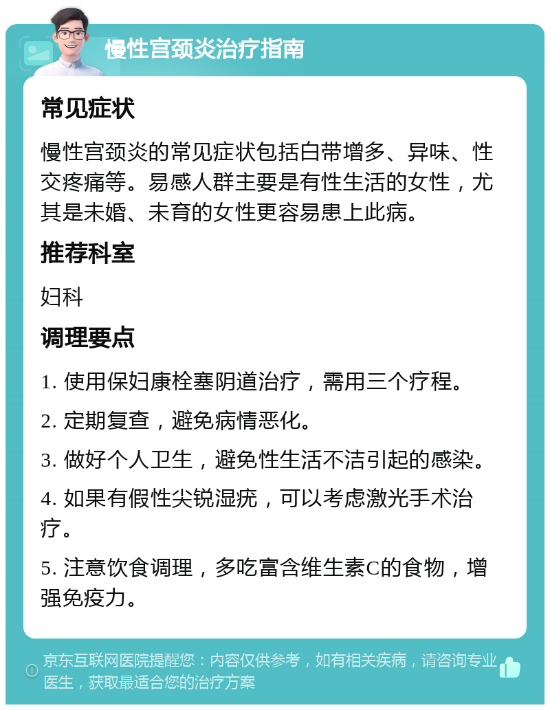 慢性宫颈炎治疗指南 常见症状 慢性宫颈炎的常见症状包括白带增多、异味、性交疼痛等。易感人群主要是有性生活的女性，尤其是未婚、未育的女性更容易患上此病。 推荐科室 妇科 调理要点 1. 使用保妇康栓塞阴道治疗，需用三个疗程。 2. 定期复查，避免病情恶化。 3. 做好个人卫生，避免性生活不洁引起的感染。 4. 如果有假性尖锐湿疣，可以考虑激光手术治疗。 5. 注意饮食调理，多吃富含维生素C的食物，增强免疫力。