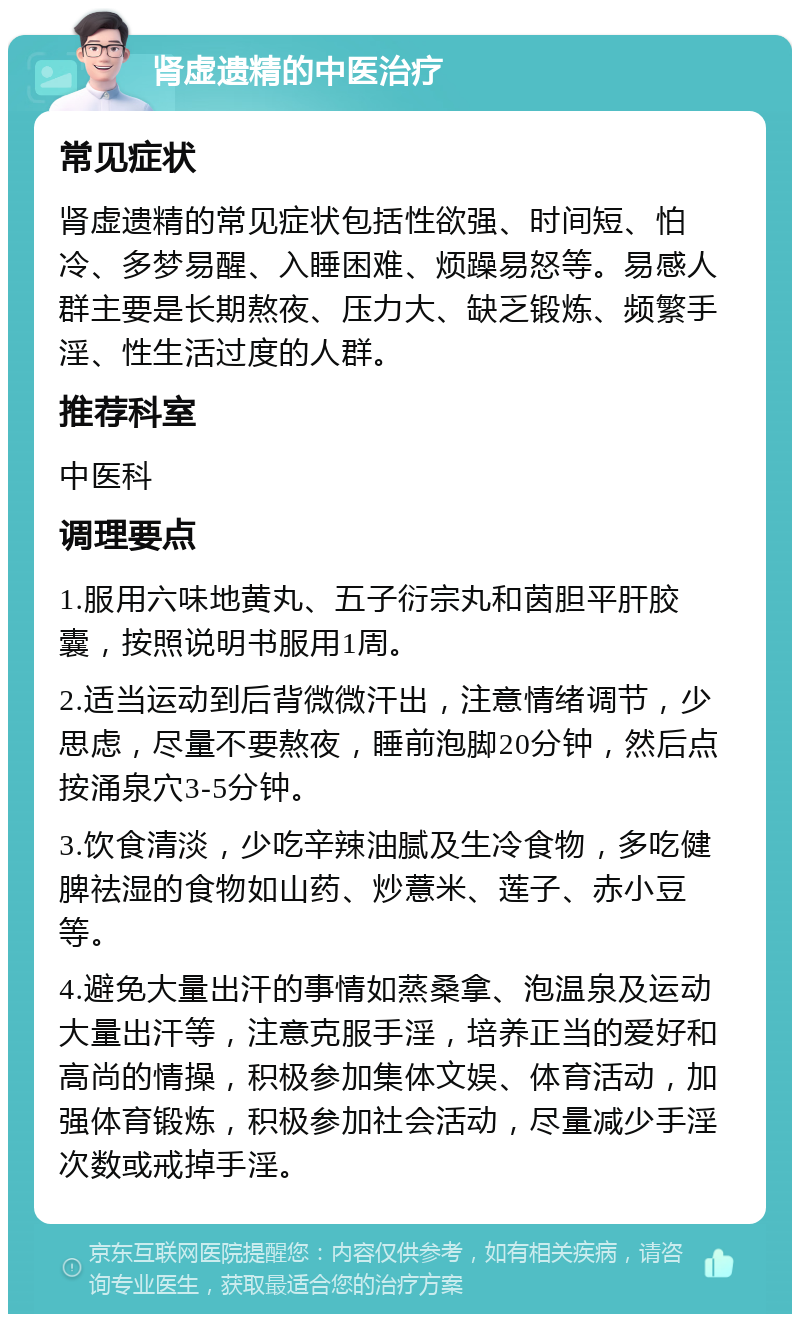 肾虚遗精的中医治疗 常见症状 肾虚遗精的常见症状包括性欲强、时间短、怕冷、多梦易醒、入睡困难、烦躁易怒等。易感人群主要是长期熬夜、压力大、缺乏锻炼、频繁手淫、性生活过度的人群。 推荐科室 中医科 调理要点 1.服用六味地黄丸、五子衍宗丸和茵胆平肝胶囊，按照说明书服用1周。 2.适当运动到后背微微汗出，注意情绪调节，少思虑，尽量不要熬夜，睡前泡脚20分钟，然后点按涌泉穴3-5分钟。 3.饮食清淡，少吃辛辣油腻及生冷食物，多吃健脾祛湿的食物如山药、炒薏米、莲子、赤小豆等。 4.避免大量出汗的事情如蒸桑拿、泡温泉及运动大量出汗等，注意克服手淫，培养正当的爱好和高尚的情操，积极参加集体文娱、体育活动，加强体育锻炼，积极参加社会活动，尽量减少手淫次数或戒掉手淫。