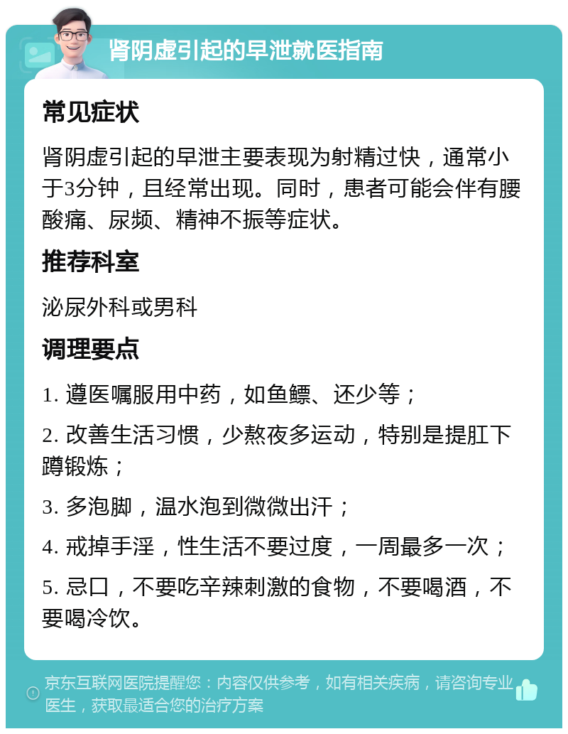 肾阴虚引起的早泄就医指南 常见症状 肾阴虚引起的早泄主要表现为射精过快，通常小于3分钟，且经常出现。同时，患者可能会伴有腰酸痛、尿频、精神不振等症状。 推荐科室 泌尿外科或男科 调理要点 1. 遵医嘱服用中药，如鱼鳔、还少等； 2. 改善生活习惯，少熬夜多运动，特别是提肛下蹲锻炼； 3. 多泡脚，温水泡到微微出汗； 4. 戒掉手淫，性生活不要过度，一周最多一次； 5. 忌口，不要吃辛辣刺激的食物，不要喝酒，不要喝冷饮。