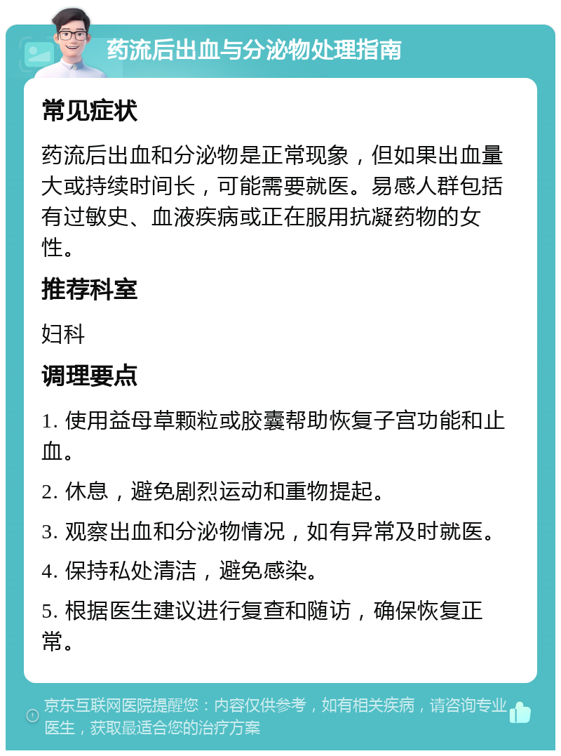 药流后出血与分泌物处理指南 常见症状 药流后出血和分泌物是正常现象，但如果出血量大或持续时间长，可能需要就医。易感人群包括有过敏史、血液疾病或正在服用抗凝药物的女性。 推荐科室 妇科 调理要点 1. 使用益母草颗粒或胶囊帮助恢复子宫功能和止血。 2. 休息，避免剧烈运动和重物提起。 3. 观察出血和分泌物情况，如有异常及时就医。 4. 保持私处清洁，避免感染。 5. 根据医生建议进行复查和随访，确保恢复正常。