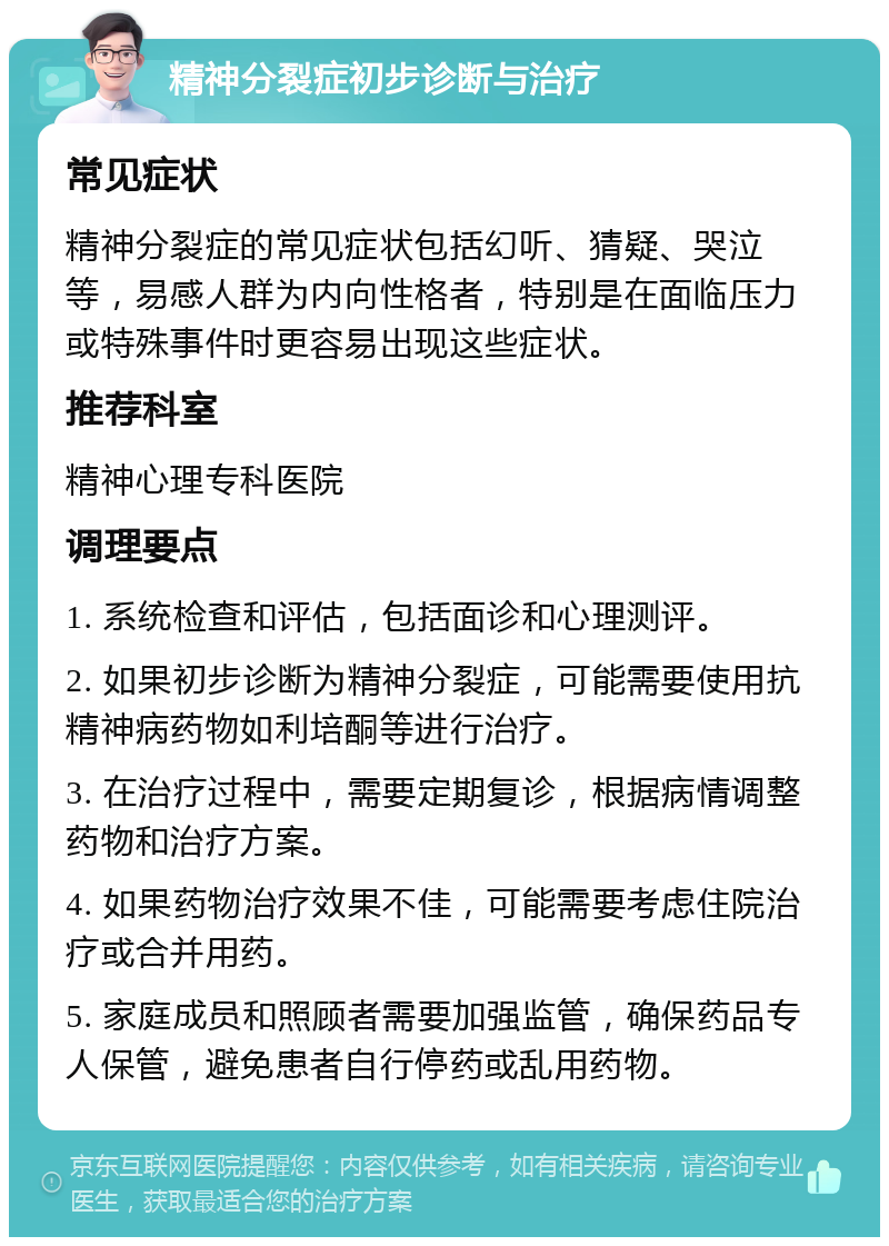 精神分裂症初步诊断与治疗 常见症状 精神分裂症的常见症状包括幻听、猜疑、哭泣等，易感人群为内向性格者，特别是在面临压力或特殊事件时更容易出现这些症状。 推荐科室 精神心理专科医院 调理要点 1. 系统检查和评估，包括面诊和心理测评。 2. 如果初步诊断为精神分裂症，可能需要使用抗精神病药物如利培酮等进行治疗。 3. 在治疗过程中，需要定期复诊，根据病情调整药物和治疗方案。 4. 如果药物治疗效果不佳，可能需要考虑住院治疗或合并用药。 5. 家庭成员和照顾者需要加强监管，确保药品专人保管，避免患者自行停药或乱用药物。