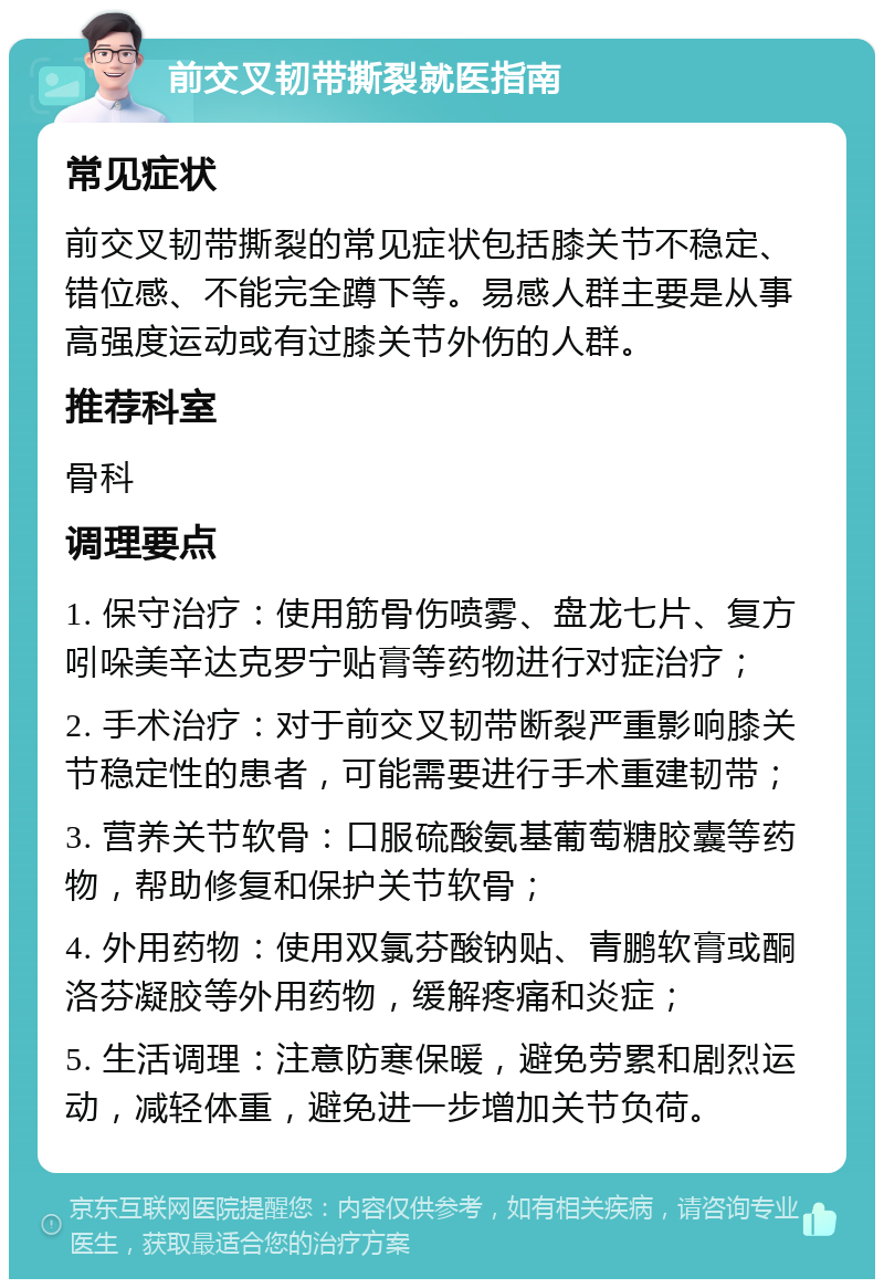 前交叉韧带撕裂就医指南 常见症状 前交叉韧带撕裂的常见症状包括膝关节不稳定、错位感、不能完全蹲下等。易感人群主要是从事高强度运动或有过膝关节外伤的人群。 推荐科室 骨科 调理要点 1. 保守治疗：使用筋骨伤喷雾、盘龙七片、复方吲哚美辛达克罗宁贴膏等药物进行对症治疗； 2. 手术治疗：对于前交叉韧带断裂严重影响膝关节稳定性的患者，可能需要进行手术重建韧带； 3. 营养关节软骨：口服硫酸氨基葡萄糖胶囊等药物，帮助修复和保护关节软骨； 4. 外用药物：使用双氯芬酸钠贴、青鹏软膏或酮洛芬凝胶等外用药物，缓解疼痛和炎症； 5. 生活调理：注意防寒保暖，避免劳累和剧烈运动，减轻体重，避免进一步增加关节负荷。