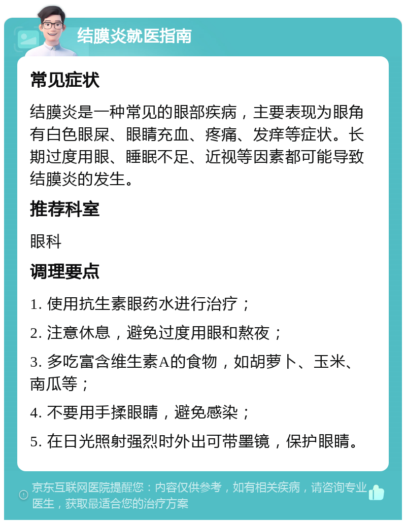 结膜炎就医指南 常见症状 结膜炎是一种常见的眼部疾病，主要表现为眼角有白色眼屎、眼睛充血、疼痛、发痒等症状。长期过度用眼、睡眠不足、近视等因素都可能导致结膜炎的发生。 推荐科室 眼科 调理要点 1. 使用抗生素眼药水进行治疗； 2. 注意休息，避免过度用眼和熬夜； 3. 多吃富含维生素A的食物，如胡萝卜、玉米、南瓜等； 4. 不要用手揉眼睛，避免感染； 5. 在日光照射强烈时外出可带墨镜，保护眼睛。