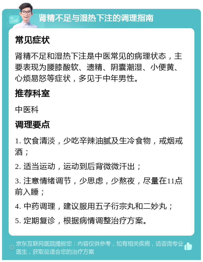 肾精不足与湿热下注的调理指南 常见症状 肾精不足和湿热下注是中医常见的病理状态，主要表现为腰膝酸软、遗精、阴囊潮湿、小便黄、心烦易怒等症状，多见于中年男性。 推荐科室 中医科 调理要点 1. 饮食清淡，少吃辛辣油腻及生冷食物，戒烟戒酒； 2. 适当运动，运动到后背微微汗出； 3. 注意情绪调节，少思虑，少熬夜，尽量在11点前入睡； 4. 中药调理，建议服用五子衍宗丸和二妙丸； 5. 定期复诊，根据病情调整治疗方案。