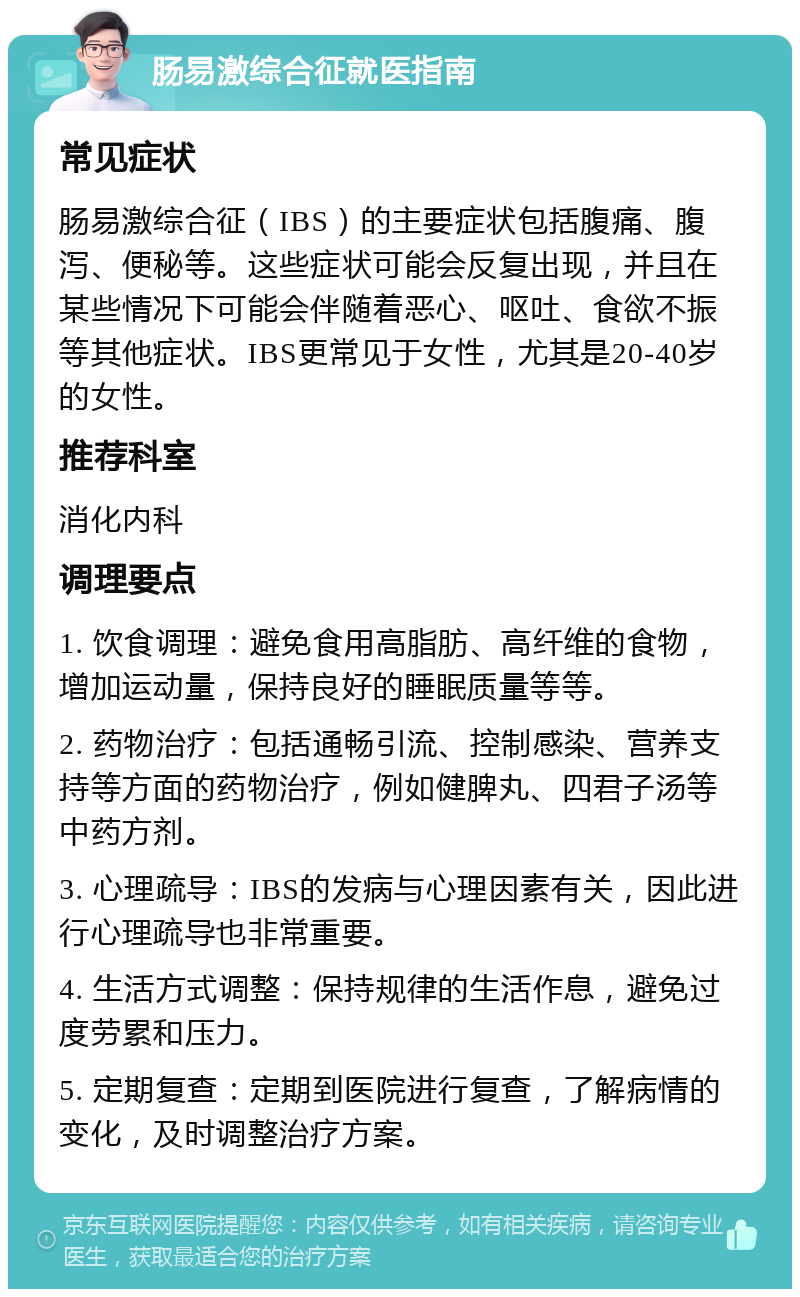 肠易激综合征就医指南 常见症状 肠易激综合征（IBS）的主要症状包括腹痛、腹泻、便秘等。这些症状可能会反复出现，并且在某些情况下可能会伴随着恶心、呕吐、食欲不振等其他症状。IBS更常见于女性，尤其是20-40岁的女性。 推荐科室 消化内科 调理要点 1. 饮食调理：避免食用高脂肪、高纤维的食物，增加运动量，保持良好的睡眠质量等等。 2. 药物治疗：包括通畅引流、控制感染、营养支持等方面的药物治疗，例如健脾丸、四君子汤等中药方剂。 3. 心理疏导：IBS的发病与心理因素有关，因此进行心理疏导也非常重要。 4. 生活方式调整：保持规律的生活作息，避免过度劳累和压力。 5. 定期复查：定期到医院进行复查，了解病情的变化，及时调整治疗方案。