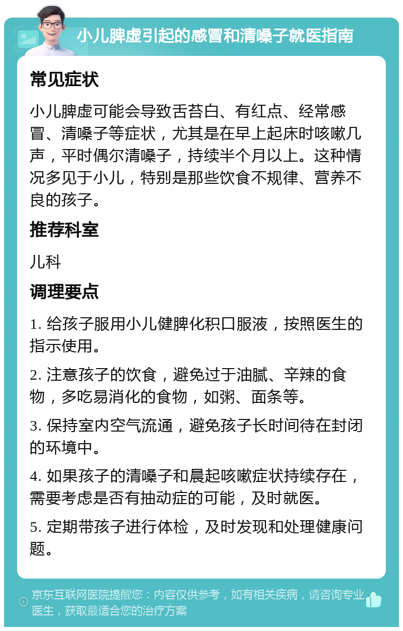 小儿脾虚引起的感冒和清嗓子就医指南 常见症状 小儿脾虚可能会导致舌苔白、有红点、经常感冒、清嗓子等症状，尤其是在早上起床时咳嗽几声，平时偶尔清嗓子，持续半个月以上。这种情况多见于小儿，特别是那些饮食不规律、营养不良的孩子。 推荐科室 儿科 调理要点 1. 给孩子服用小儿健脾化积口服液，按照医生的指示使用。 2. 注意孩子的饮食，避免过于油腻、辛辣的食物，多吃易消化的食物，如粥、面条等。 3. 保持室内空气流通，避免孩子长时间待在封闭的环境中。 4. 如果孩子的清嗓子和晨起咳嗽症状持续存在，需要考虑是否有抽动症的可能，及时就医。 5. 定期带孩子进行体检，及时发现和处理健康问题。