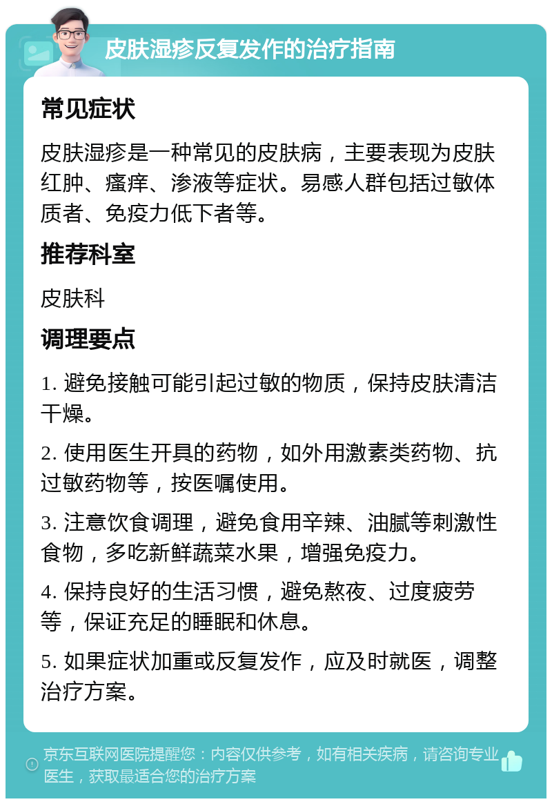 皮肤湿疹反复发作的治疗指南 常见症状 皮肤湿疹是一种常见的皮肤病，主要表现为皮肤红肿、瘙痒、渗液等症状。易感人群包括过敏体质者、免疫力低下者等。 推荐科室 皮肤科 调理要点 1. 避免接触可能引起过敏的物质，保持皮肤清洁干燥。 2. 使用医生开具的药物，如外用激素类药物、抗过敏药物等，按医嘱使用。 3. 注意饮食调理，避免食用辛辣、油腻等刺激性食物，多吃新鲜蔬菜水果，增强免疫力。 4. 保持良好的生活习惯，避免熬夜、过度疲劳等，保证充足的睡眠和休息。 5. 如果症状加重或反复发作，应及时就医，调整治疗方案。