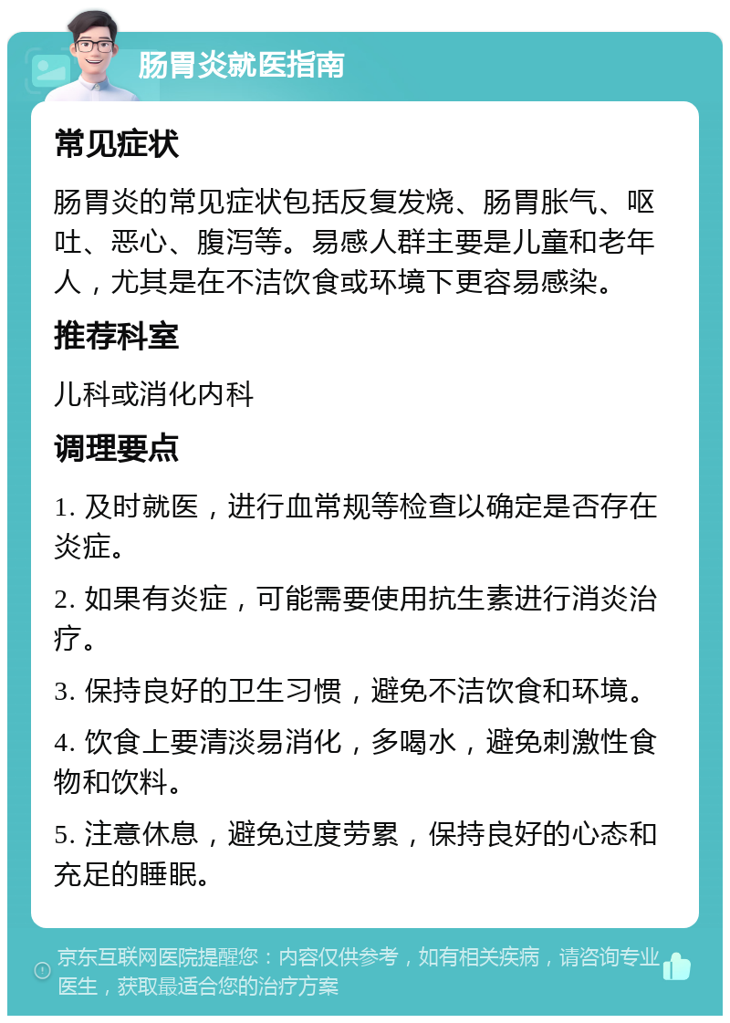 肠胃炎就医指南 常见症状 肠胃炎的常见症状包括反复发烧、肠胃胀气、呕吐、恶心、腹泻等。易感人群主要是儿童和老年人，尤其是在不洁饮食或环境下更容易感染。 推荐科室 儿科或消化内科 调理要点 1. 及时就医，进行血常规等检查以确定是否存在炎症。 2. 如果有炎症，可能需要使用抗生素进行消炎治疗。 3. 保持良好的卫生习惯，避免不洁饮食和环境。 4. 饮食上要清淡易消化，多喝水，避免刺激性食物和饮料。 5. 注意休息，避免过度劳累，保持良好的心态和充足的睡眠。