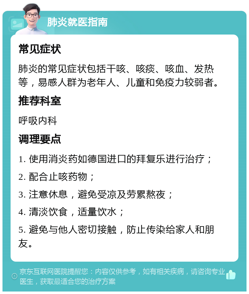 肺炎就医指南 常见症状 肺炎的常见症状包括干咳、咳痰、咳血、发热等，易感人群为老年人、儿童和免疫力较弱者。 推荐科室 呼吸内科 调理要点 1. 使用消炎药如德国进口的拜复乐进行治疗； 2. 配合止咳药物； 3. 注意休息，避免受凉及劳累熬夜； 4. 清淡饮食，适量饮水； 5. 避免与他人密切接触，防止传染给家人和朋友。