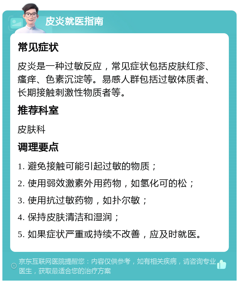 皮炎就医指南 常见症状 皮炎是一种过敏反应，常见症状包括皮肤红疹、瘙痒、色素沉淀等。易感人群包括过敏体质者、长期接触刺激性物质者等。 推荐科室 皮肤科 调理要点 1. 避免接触可能引起过敏的物质； 2. 使用弱效激素外用药物，如氢化可的松； 3. 使用抗过敏药物，如扑尔敏； 4. 保持皮肤清洁和湿润； 5. 如果症状严重或持续不改善，应及时就医。