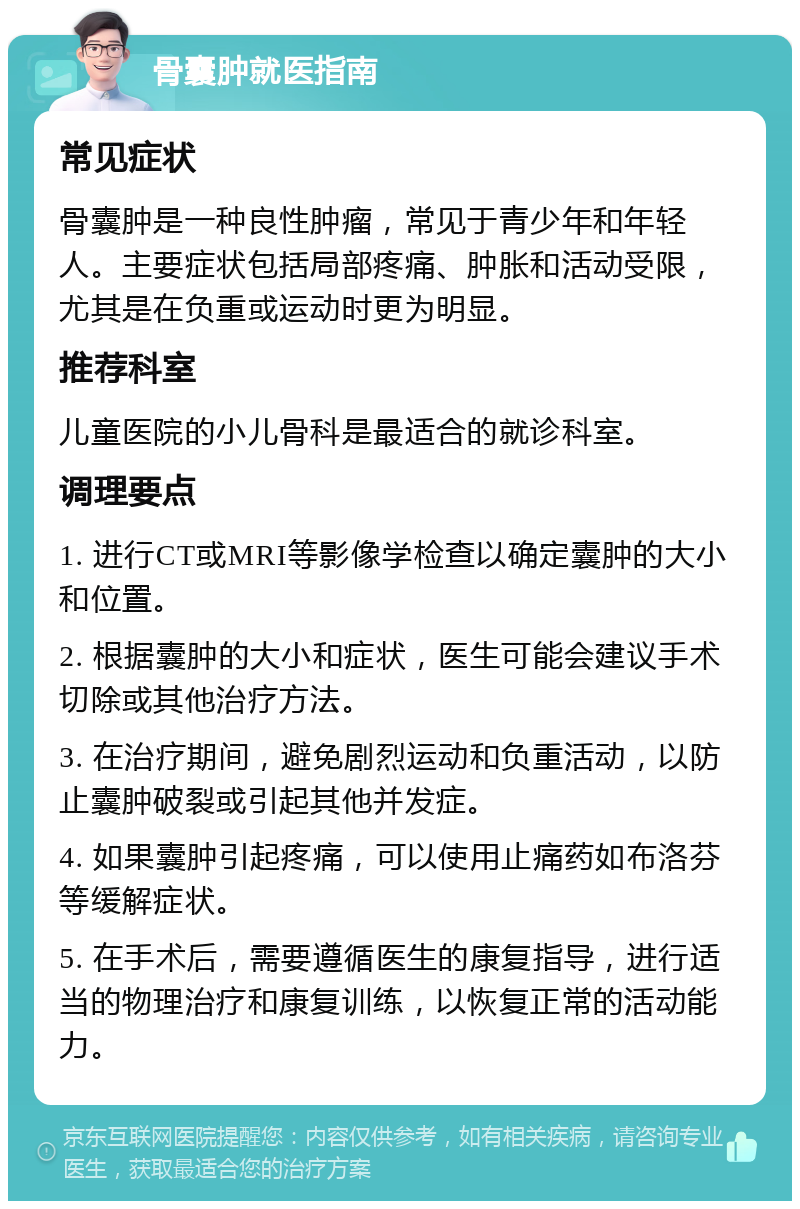 骨囊肿就医指南 常见症状 骨囊肿是一种良性肿瘤，常见于青少年和年轻人。主要症状包括局部疼痛、肿胀和活动受限，尤其是在负重或运动时更为明显。 推荐科室 儿童医院的小儿骨科是最适合的就诊科室。 调理要点 1. 进行CT或MRI等影像学检查以确定囊肿的大小和位置。 2. 根据囊肿的大小和症状，医生可能会建议手术切除或其他治疗方法。 3. 在治疗期间，避免剧烈运动和负重活动，以防止囊肿破裂或引起其他并发症。 4. 如果囊肿引起疼痛，可以使用止痛药如布洛芬等缓解症状。 5. 在手术后，需要遵循医生的康复指导，进行适当的物理治疗和康复训练，以恢复正常的活动能力。