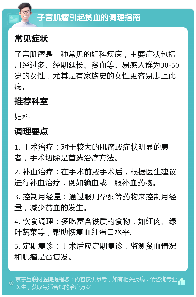 子宫肌瘤引起贫血的调理指南 常见症状 子宫肌瘤是一种常见的妇科疾病，主要症状包括月经过多、经期延长、贫血等。易感人群为30-50岁的女性，尤其是有家族史的女性更容易患上此病。 推荐科室 妇科 调理要点 1. 手术治疗：对于较大的肌瘤或症状明显的患者，手术切除是首选治疗方法。 2. 补血治疗：在手术前或手术后，根据医生建议进行补血治疗，例如输血或口服补血药物。 3. 控制月经量：通过服用孕酮等药物来控制月经量，减少贫血的发生。 4. 饮食调理：多吃富含铁质的食物，如红肉、绿叶蔬菜等，帮助恢复血红蛋白水平。 5. 定期复诊：手术后应定期复诊，监测贫血情况和肌瘤是否复发。