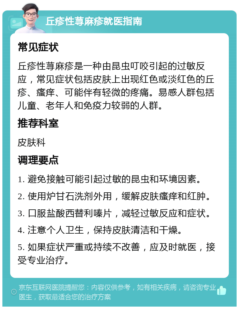 丘疹性荨麻疹就医指南 常见症状 丘疹性荨麻疹是一种由昆虫叮咬引起的过敏反应，常见症状包括皮肤上出现红色或淡红色的丘疹、瘙痒、可能伴有轻微的疼痛。易感人群包括儿童、老年人和免疫力较弱的人群。 推荐科室 皮肤科 调理要点 1. 避免接触可能引起过敏的昆虫和环境因素。 2. 使用炉甘石洗剂外用，缓解皮肤瘙痒和红肿。 3. 口服盐酸西替利嗪片，减轻过敏反应和症状。 4. 注意个人卫生，保持皮肤清洁和干燥。 5. 如果症状严重或持续不改善，应及时就医，接受专业治疗。