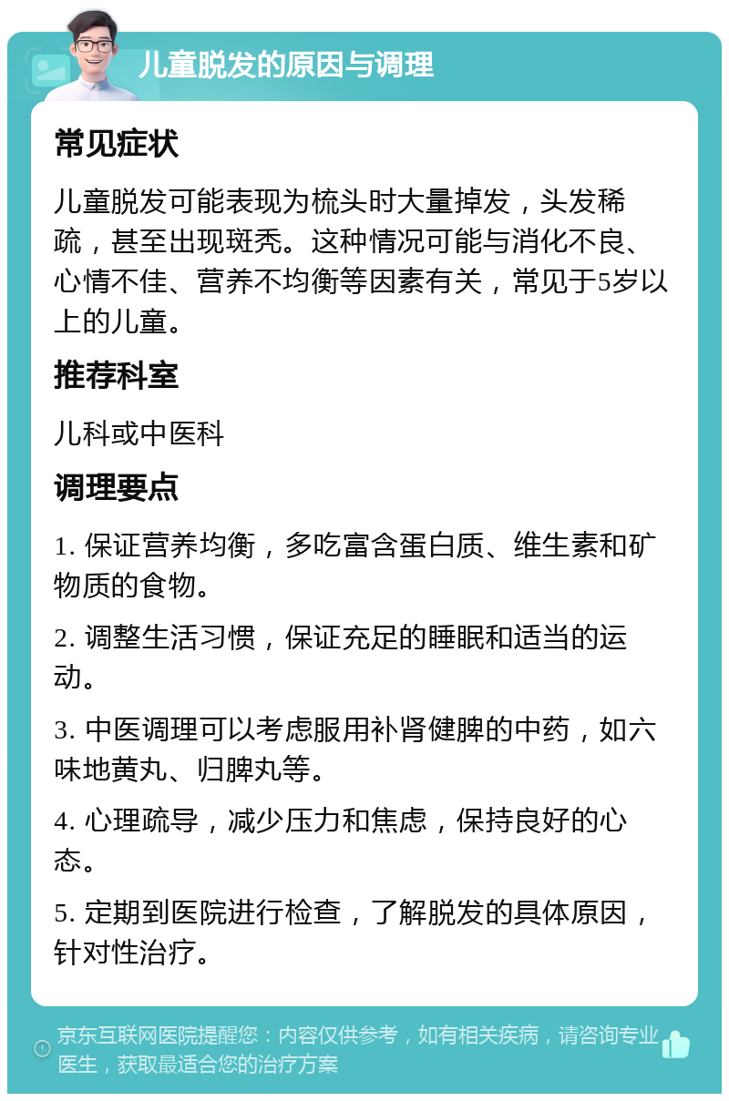 儿童脱发的原因与调理 常见症状 儿童脱发可能表现为梳头时大量掉发，头发稀疏，甚至出现斑秃。这种情况可能与消化不良、心情不佳、营养不均衡等因素有关，常见于5岁以上的儿童。 推荐科室 儿科或中医科 调理要点 1. 保证营养均衡，多吃富含蛋白质、维生素和矿物质的食物。 2. 调整生活习惯，保证充足的睡眠和适当的运动。 3. 中医调理可以考虑服用补肾健脾的中药，如六味地黄丸、归脾丸等。 4. 心理疏导，减少压力和焦虑，保持良好的心态。 5. 定期到医院进行检查，了解脱发的具体原因，针对性治疗。