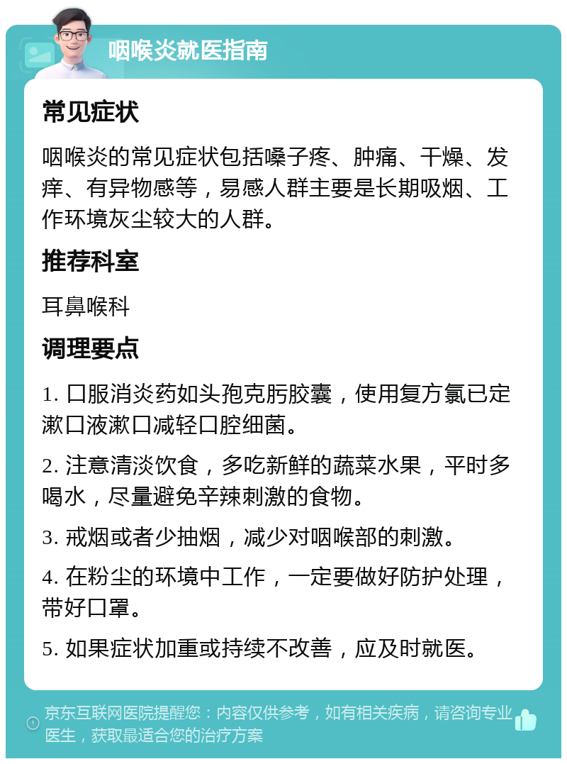 咽喉炎就医指南 常见症状 咽喉炎的常见症状包括嗓子疼、肿痛、干燥、发痒、有异物感等，易感人群主要是长期吸烟、工作环境灰尘较大的人群。 推荐科室 耳鼻喉科 调理要点 1. 口服消炎药如头孢克肟胶囊，使用复方氯已定漱口液漱口减轻口腔细菌。 2. 注意清淡饮食，多吃新鲜的蔬菜水果，平时多喝水，尽量避免辛辣刺激的食物。 3. 戒烟或者少抽烟，减少对咽喉部的刺激。 4. 在粉尘的环境中工作，一定要做好防护处理，带好口罩。 5. 如果症状加重或持续不改善，应及时就医。