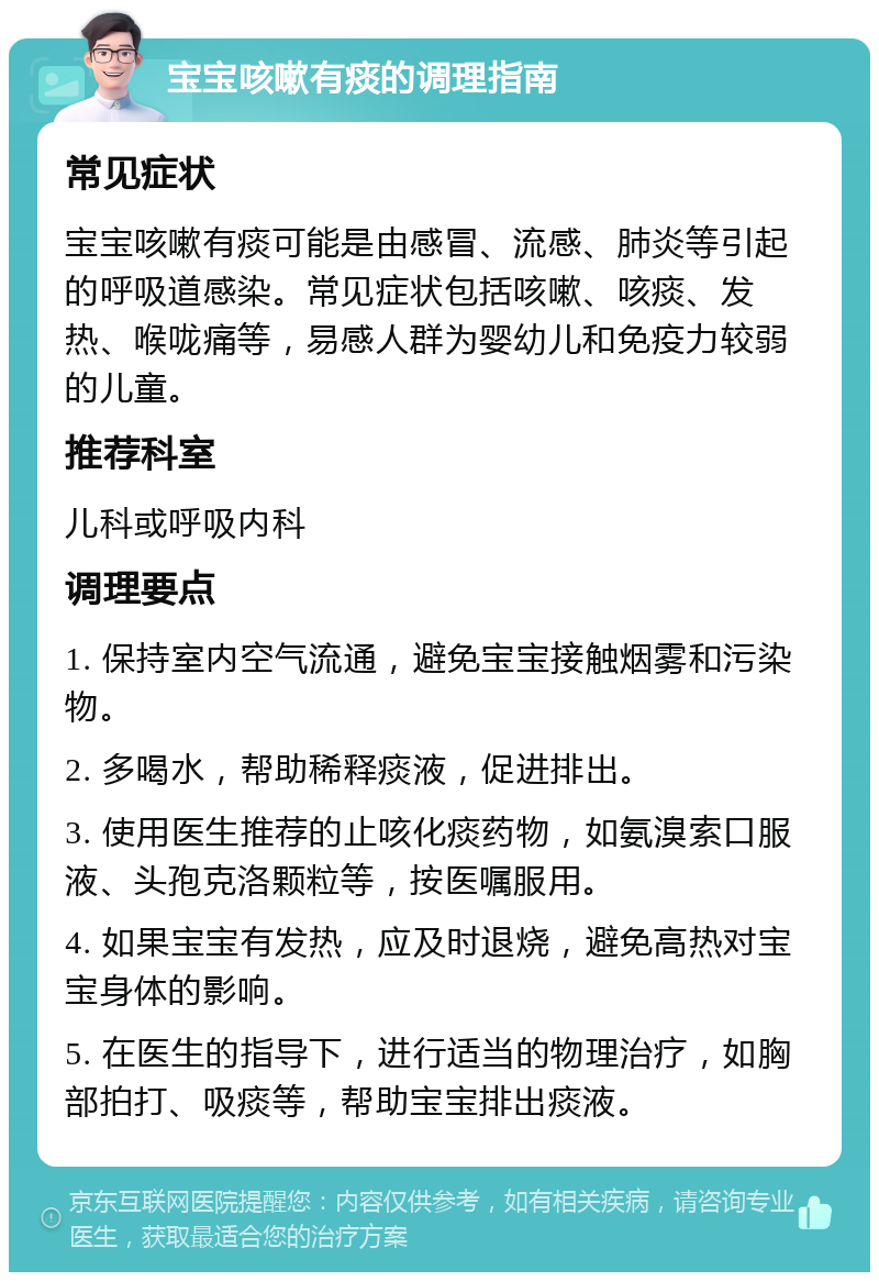 宝宝咳嗽有痰的调理指南 常见症状 宝宝咳嗽有痰可能是由感冒、流感、肺炎等引起的呼吸道感染。常见症状包括咳嗽、咳痰、发热、喉咙痛等，易感人群为婴幼儿和免疫力较弱的儿童。 推荐科室 儿科或呼吸内科 调理要点 1. 保持室内空气流通，避免宝宝接触烟雾和污染物。 2. 多喝水，帮助稀释痰液，促进排出。 3. 使用医生推荐的止咳化痰药物，如氨溴索口服液、头孢克洛颗粒等，按医嘱服用。 4. 如果宝宝有发热，应及时退烧，避免高热对宝宝身体的影响。 5. 在医生的指导下，进行适当的物理治疗，如胸部拍打、吸痰等，帮助宝宝排出痰液。