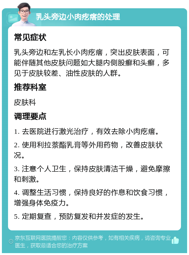 乳头旁边小肉疙瘩的处理 常见症状 乳头旁边和左乳长小肉疙瘩，突出皮肤表面，可能伴随其他皮肤问题如大腿内侧股癣和头癣，多见于皮肤较差、油性皮肤的人群。 推荐科室 皮肤科 调理要点 1. 去医院进行激光治疗，有效去除小肉疙瘩。 2. 使用利拉萘酯乳膏等外用药物，改善皮肤状况。 3. 注意个人卫生，保持皮肤清洁干燥，避免摩擦和刺激。 4. 调整生活习惯，保持良好的作息和饮食习惯，增强身体免疫力。 5. 定期复查，预防复发和并发症的发生。