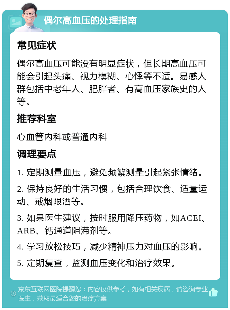 偶尔高血压的处理指南 常见症状 偶尔高血压可能没有明显症状，但长期高血压可能会引起头痛、视力模糊、心悸等不适。易感人群包括中老年人、肥胖者、有高血压家族史的人等。 推荐科室 心血管内科或普通内科 调理要点 1. 定期测量血压，避免频繁测量引起紧张情绪。 2. 保持良好的生活习惯，包括合理饮食、适量运动、戒烟限酒等。 3. 如果医生建议，按时服用降压药物，如ACEI、ARB、钙通道阻滞剂等。 4. 学习放松技巧，减少精神压力对血压的影响。 5. 定期复查，监测血压变化和治疗效果。